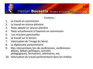	- Contenu - Le travail en commissionLe travail en séance plénièreTexte adopté en séance plénièreTexte actuellement à l’examen en commission Les missions ponctuellesLe travail sur le terrainValorisation de l’image du SénatLa diplomatie parlementaireMes interventions lors de conférences, conférences-débats, débats politiques, activités pédagogiques, formations, séminaires, etc.Valorisation du travail parlementaire dans les médias