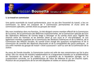 1. Le travail en commission Une partie essentielle du travail parlementaire, pour ne pas dire l’essentiel du travail, a lieu en commission. Le Sénat est composé de 7 commissions permanentes et d’une série de commissions spéciales, comités d’avis ou groupes de travailDès mon installation dans ma fonction, j’ai été désigné comme membre effectif de la Commission de la Justice, de la Commission des Réformes Institutionnelles, de la Commission spéciale de Suivi des Opérations Militaires de l’armée belge à l’étranger et du comité d’avis pour l’égalité des chances entre les hommes et les femmes (dont je suis aussi le 2e vice-président). Je suis également membre suppléant de la Commission des Relations Extérieures et de la Défense, de la Commission des Affaires Sociales, du comité d’avis chargé des questions européennes et de la commission de contrôle des dépenses électorales et de la comptabilité des partis politiques.  Je suis enfin membre du groupe de travail « Droit successoral » actif au sein de la Commission de la Justice.Au cours de l’année écoulée, la Commission Justice est celle de mes commissions qui fut la plus active. Elle s’es réunie de manière hebdomadaire et a longuement travaillé sur la problématique de l’assistance de l’avocat (loi Salduz), sur la procédure de la liquidation partage, sur la surpopulation carcérale, sur la problématique de l’abus de faiblesse et sur ien d’autres sujets. Plusieurs de ces propositions de loi ont été adoptées et votées en séance plénière.  