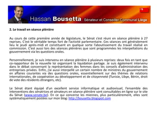 2. Le travail en séance plénière Au cours de cette première année de législature, le Sénat s’est réuni en séance plénière à 27 reprises. C’est le véritable temps fort de l’activité parlementaire. Ces séances ont généralement lieu le jeudi après-midi et constituent en quelque sorte l’aboutissement du travail réalisé en commission. C’est aussi lors des séances plénières que sont programmées les interpellations du gouvernement via les questions orales.Personnellement, je suis intervenu en séance plénière à plusieurs reprises: deux fois en tant que co-rapporteur de la nouvelle loi organisant la liquidation partage. Je suis également intervenu dans le débat concernant la représentation des femmes dans les conseils d’administration des entreprises privées. Enfin, j’ai aussi interpellé un certain nombre de ministres du gouvernement en affaires courantes via des questions orales, essentiellement sur des thèmes de relations internationales, de coopération au développement et de citoyenneté (Tunisie, Libye, Bénin, droit de vote des résidents étrangers, etc).Le Sénat étant équipé d’un excellent service informatique et audiovisuel, l’ensemble des interventions des sénatrices et sénateurs en séance plénière sont consultables en ligne sur le site du Sénat (www.senate.be). En ce qui concerne les miennes, plus particulièrement, elles sont systématiquement postées sur mon blog: http://bousetta.blogspot.com