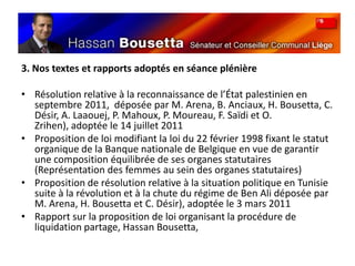 3. Nos textes et rapports adoptés en séance plénièreRésolution relative à la reconnaissance de l’État palestinien en septembre 2011,  déposée par M. Arena, B. Anciaux, H. Bousetta, C. Désir, A. Laaouej, P. Mahoux, P. Moureau, F. Saïdi et O. Zrihen), adoptée le 14 juillet 2011Proposition de loi modifiant la loi du 22 février 1998 fixant le statut organique de la Banque nationale de Belgique en vue de garantir une composition équilibrée de ses organes statutaires (Représentation des femmes au sein des organes statutaires)Proposition de résolution relative à la situation politique en Tunisie suite à la révolution et à la chute du régime de Ben Ali déposée par M. Arena, H. Bousetta et C. Désir), adoptée le 3 mars 2011Rapport sur la proposition de loi organisant la procédure de liquidation partage, Hassan Bousetta, 
