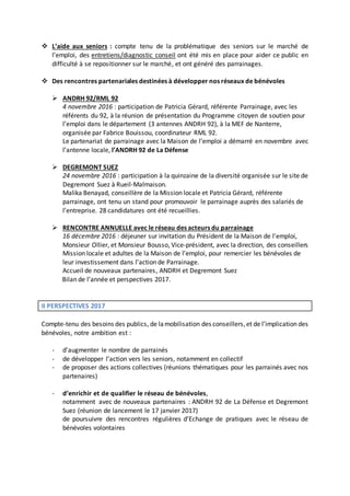  L’aide aux seniors : compte tenu de la problématique des seniors sur le marché de
l’emploi, des entretiens/diagnostic conseil ont été mis en place pour aider ce public en
difficulté à se repositionner sur le marché, et ont généré des parrainages.
 Des rencontres partenariales destinées à développer nos réseaux de bénévoles
 ANDRH 92/RML 92
4 novembre 2016 : participation de Patricia Gérard, référente Parrainage, avec les
référents du 92, à la réunion de présentation du Programme citoyen de soutien pour
l’emploi dans le département (3 antennes ANDRH 92), à la MEF de Nanterre,
organisée par Fabrice Bouissou, coordinateur RML 92.
Le partenariat de parrainage avec la Maison de l’emploi a démarré en novembre avec
l’antenne locale, l’ANDRH 92 de La Défense
 DEGREMONT SUEZ
24 novembre 2016 : participation à la quinzaine de la diversité organisée sur le site de
Degremont Suez à Rueil-Malmaison.
Malika Benayad, conseillère de la Mission locale et Patricia Gérard, référente
parrainage, ont tenu un stand pour promouvoir le parrainage auprès des salariés de
l’entreprise. 28 candidatures ont été recueillies.
 RENCONTRE ANNUELLE avec le réseau des acteurs du parrainage
16 décembre 2016 : déjeuner sur invitation du Président de la Maison de l’emploi,
Monsieur Ollier, et Monsieur Bousso, Vice-président, avec la direction, des conseillers
Mission locale et adultes de la Maison de l’emploi, pour remercier les bénévoles de
leur investissement dans l’action de Parrainage.
Accueil de nouveaux partenaires, ANDRH et Degremont Suez
Bilan de l’année et perspectives 2017.
II PERSPECTIVES 2017
Compte-tenu des besoins des publics, de lamobilisation des conseillers,et de l’implication des
bénévoles, notre ambition est :
- d’augmenter le nombre de parrainés
- de développer l’action vers les seniors, notamment en collectif
- de proposer des actions collectives (réunions thématiques pour les parrainés avec nos
partenaires)
- d’enrichir et de qualifier le réseau de bénévoles,
notamment avec de nouveaux partenaires : ANDRH 92 de La Défense et Degremont
Suez (réunion de lancement le 17 janvier 2017)
de poursuivre des rencontres régulières d’Echange de pratiques avec le réseau de
bénévoles volontaires
 