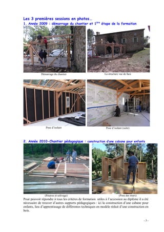 - 3 -
Les 3 premières sessions en photos
1. Année 2009 : démarrage du chantier et 1ère
étape de la formation
Démarrage du chantier La structure vue de face
Pose d isolant Pose d isolant (suite)
2. Année 2010-Chantier pédagogique : construction d une cabane pour enfants
(Poutres et solivage) (Pose des murs)
Pour pouvoir répondre à tous les critères de formation utiles à l accession au diplôme il a été
nécessaire de trouver d autres supports pédagogiques : ici la construction d une cabane pour
enfants, lieu d apprentissage de différentes techniques en modèle réduit d une construction en
bois.
 