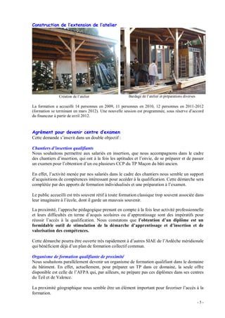 - 5 -
Construction de l extension de l atelier
Création de l atelier Bardage de l atelier et préparations diverses
La formation a accueilli 14 personnes en 2009, 11 personnes en 2010, 12 personnes en 2011-2012
(formation se terminant en mars 2012). Une nouvelle session est programmée, sous réserve d accord
du financeur à partir de avril 2012.
Agrément pour devenir centre d examen
Cette demande s inscrit dans un double objectif :
Chantiers d insertion qualifiants
Nous souhaitons permettre aux salariés en insertion, que nous accompagnons dans le cadre
des chantiers d insertion, qui ont à la fois les aptitudes et l envie, de se préparer et de passer
un examen pour l obtention d un ou plusieurs CCP du TP Maçon du bâti ancien.
En effet, l activité menée par nos salariés dans le cadre des chantiers nous semble un support
d acquisitions de compétences intéressant pour accéder à la qualification. Cette démarche sera
complétée par des apports de formation individualisés et une préparation à l examen.
Le public accueilli est très souvent rétif à toute formation classique trop souvent associée dans
leur imaginaire à l école, dont il garde un mauvais souvenir.
La proximité, l approche pédagogique prenant en compte à la fois leur activité professionnelle
et leurs difficultés en terme d acquis scolaires ou d apprentissage sont des impératifs pour
réussir l accès à la qualification. Nous constatons que l obtention d un diplôme est un
formidable outil de stimulation de la démarche d apprentissage et d insertion et de
valorisation des compétences.
Cette démarche pourra être ouverte très rapidement à d autres SIAE de l Ardèche méridionale
qui bénéficient déjà d un plan de formation collectif commun.
Organisme de formation qualifiante de proximité
Nous souhaitons parallèlement devenir un organisme de formation qualifiant dans le domaine
du bâtiment. En effet, actuellement, pour préparer un TP dans ce domaine, la seule offre
disponible est celle de l AFPA qui, par ailleurs, ne prépare pas ces diplômes dans ses centres
du Teil et de Valence.
La proximité géographique nous semble être un élément important pour favoriser l accès à la
formation.
 