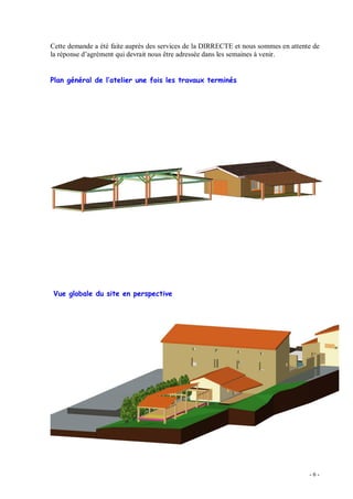 - 6 -
Cette demande a été faite auprès des services de la DIRRECTE et nous sommes en attente de
la réponse d agrément qui devrait nous être adressée dans les semaines à venir.
Plan général de l atelier une fois les travaux terminés
Vue globale du site en perspective
 