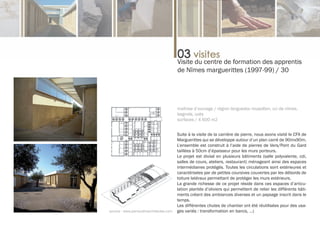 Visite du centre de formation des apprentis
                                        de Nîmes marguerittes (1997-99) / 30




                                        maîtrise d’ouvrage / région languedoc roussillon, cci de nîmes,
                                        bagnols, uzès
                                        surfaces / 4 600 m2


                                        Suite à la visite de la carrière de pierre, nous avons visité le CFA de
                                        Marguerittes qui se développe autour d’un plan carré de 90mx90m.
                                        L’ensemble est construit à l’aide de pierres de Vers/Pont du Gard
                                        taillées à 50cm d’épaisseur pour les murs porteurs.
                                        Le projet est divisé en plusieurs bâtiments (salle polyvalente, cdi,
                                        salles de cours, ateliers, restaurant) ménageant ainsi des espaces
                                        intermédiaires protégés. Toutes les circulations sont extérieures et
                                        caractérisées par de petites coursives couvertes par les débords de
                                        toiture latéraux permettant de protéger les murs extérieurs.
                                        La grande richesse de ce projet réside dans ces espaces d’articu-
                                        lation plantés d’oliviers qui permettent de relier les différents bâti-
                                        ments créant des ambiances diverses et un paysage inscrit dans le
                                        temps.
                                        Les différentes chutes de chantier ont été réutilisées pour des usa-
source : www.perraudinarchitectes.com   ges variés : transformation en bancs, …)
 