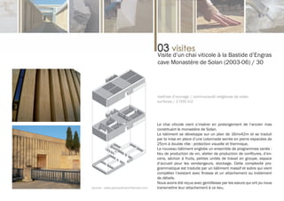 Visite d’un chai viticole à la Bastide d’Engras
                                        cave Monastère de Solan (2003-06) / 30




                                        maîtrise d’ouvrage / communauté religieuse de solan
                                        surfaces / 2 000 m2




                                        Le chai viticole vient s’insérer en prolongement de l’ancien mas
                                        constituant le monastère de Solan.
                                        Le bâtiment se développe sur un plan de 16mx42m et se traduit
                                        par la mise en place d’une colonnade serrée en pierre espacées de
                                        25cm à double rôle : protection visuelle et thermique.
                                        Le nouveau bâtiment englobe un ensemble de programmes variés :
                                        lieu de production de vin, atelier de production de confitures, d’en-
                                        cens, séchoir à fruits, petites unités de travail en groupe, espace
                                        d’accueil pour les vendangeurs, stockage. Cette complexité pro-
                                        grammatique est traduite par un bâtiment massif et sobre qui vient
                                        compléter l’existant avec finesse et un attachement au traitement
                                        de détails.
                                        Nous avons été reçus avec gentillesse par les sœurs qui ont pu nous
source : www.perraudinarchitectes.com   transmettre leur attachement à ce lieu.
 
