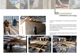 CHARPENTE démontage

La toiture a été déposée en un seul bloc puis démonté
au sol.

Nous avons d’abord retiré le film d’étanchéité puis dévis-
sé les plaques d’OSB sur les côtés pour pouvoir attacher
les sangles du pont roulant.
Levée puis posé au sol, nous avons pu travailler très vite
et en toute sécurité.

Le démontage a été très rapide moins d’une heure à 10
personnes.
 