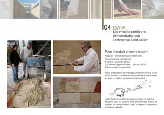 Les enduits extérieurs :
        démonstration par
        l’entreprise Saint-Astier


Pose d’enduit chanvre isolant
Préparer l’enduit dans une bétonnière.
Proportion des ingrédients:
1- Chaux (1 sac de 25KG)
2- Chanvre, tiges effritées (1 sac de 100L)
3- Eau (en petite quantité)

Après préparation du mélange, projeter l’enduit sur le
mur à la main (à l’aide d’une taloche et d’une truelle)
ou avec un sablon (projecteur mécanisé).




Uniformiser la surface en pressant avec la taloche.
Attendre que la couche soit entièrement sèche et
répéter la manipulation jusqu’à obtenir l’épaisseur
d’isolation désirée.
 