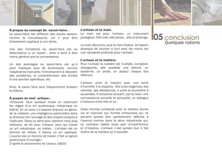 À propos du concept de «savoir-faire».              L’artisan et la main.
Le savoir-faire est différent des autres savoirs, La main est pour l’artisan, un instrument
comme la connaissance, car il peut être prodigieux. Elle crée, elle pense, , elle le prolonge.
directement appliqué à une tâche.
                                                    La main découvre, puis la main évalue. Ce besoin
                                                                                                         Quelques notions
Une des limitations du savoir-faire est sa physique de toucher à tout avec les mains est
dépendance à un travail ; ainsi il tend à être une nécessité profonde pour l’artisan.
moins général que la connaissance.
                                                    L’artisan et la matière.
Un des avantages du savoir-faire est qu’il Pour l’artisan la matière est multiple, complexe,
peut impliquer plus de dimensions, comme changeante, elle possède une texture, un
l’expérience manuelle, l’entraînement à résoudre épiderme, un poids, un aspect chaque fois
des problèmes, la compréhension des limites différent.
d’une solution spécifique, etc.
                                                    L’artisan aime la matière avec une sorte
Ainsi, le savoir faire peut fréquemment éclipser d’humilité, il la respecte. Elle a ses exigences, ses
la théorie.                                         rythmes, ses résistances, il aime la soumettre à
                                                    sa pensée. Il recherche souvent, par la main, une
À propos du mot «artisan».                          connaissance sensible et sensuelle, un dialogue
«Artisanat: faire quelque chose en observant s’instaure entre elle et lui.
les règles d’un art quelconque, mécanique ou
libéral. En ce sens il s’oppose toujours au génie, Cette intimité constante avec la matière donne
de la création, une intelligence particulière dans vie et nuances aux formes artisanales qui ne
la direction de l’ouvrage et des moyens propres à peuvent jamais être parfaitement définies à
l’exécuter. Dans un sens plus restreint mais plus l’avance comme dans la série industrielle qui,
ordinaire, se dit pour indiquer celui qui travail au contraire rejette toute part d’imperfection
un art mécanique, un métier... L’artisan est un et d’imprévu. L’artisan n’est jamais tout à fait
homme de métier. Il exerce un art appliqué. maître de la matière qu’il travaille.
L’ouvrier est un homme de travail, il fait un genre
quelconque d’ouvrage».
D’après le dictionnaire de Lavaux (1820)
 