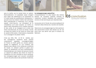 pour le maître, qui lui versait alors un salaire.      Le compagnonnage aujourd’hui.
Éventuellement, s’il possédait assez d’argent          L’industrialisation n’a plus besoin des mêmes
pour payer les redevances à la corporation et          savoirs, de nouveaux produits (enduits et
s’il avait toutes les qualifications nécessaires, il   matériaux) rendent obsolètes des savoir-faire         Quelques notions
pouvait à son tour devenir maître. Son admission       anciens et des techniques sont abandonnées.
était subordonnée à l’exécution d’un ouvrage
appelé «chef-d’œuvre», qui témoignait de la            Les jeunes vont à l’école, les usines expliquent et
compétence qu’il avait acquise. Le maître ou           inventent elles-mêmes leur manière de travailler.
patron était propriétaire de la matière première
et des outils, et se chargeait de la vente des         Néanmoins, le compagnonage à su faire perdurer
biens manufacturés. Au cours du temps, l’accès         des savoirs-faire durant des siècles qui de nos
au statut de maître fut de moins en moins aisé         jours sont une denré rare pour le secteur du
et, après le XIVe siècle, il était devenu impossible   bâtiment.
à un compagnon de passer maître.

C’est aux XIVe, XVe et XV Ie siècles, que
les compagnons fondèrent leurs propres
corporations,     appelées     «compagnonnages»
en France et Craft guilds (ou encore yeoman
guilds) en Angleterre, en vue d’obtenir des
salaires plus élevés et de meilleures conditions
de travail, en utilisant parfois la grève pour
obtenir la satisfaction de leurs revendications.
Caractérisés par une mission de secours mutuel,
un objectif de défense des droits du travail et
l’existence d’un fort contrôle sur leurs membres,
les compagnonnages sont souvent considérés
comme les précurseurs des syndicats modernes.
 