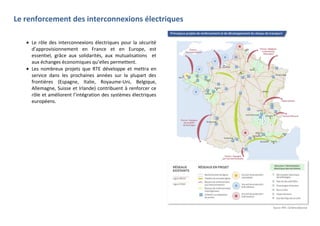 Le renforcement des interconnexions électriques
Le rôle des interconnexions électriques pour la sécurité
d’approvisionnement en France et en Europe, est
essentiel, grâce aux solidarités, aux mutualisations et
aux échanges économiques qu’elles permettent.
Les nombreux projets que RTE développe et mettra en
service dans les prochaines années sur la plupart des
frontières (Espagne, Italie, Royaume-Uni, Belgique,
Allemagne, Suisse et Irlande) contribuent à renforcer ce
rôle et améliorent l’intégration des systèmes électriques
européens.
 