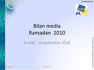 025/BRAM/MM




                Bilan media
               Ramadan 2010




                                                  Source de données: Mediascan ( piges et audiences)
             8 août - 9 septembre 2010




24/09/2010             Med Media              1
 
