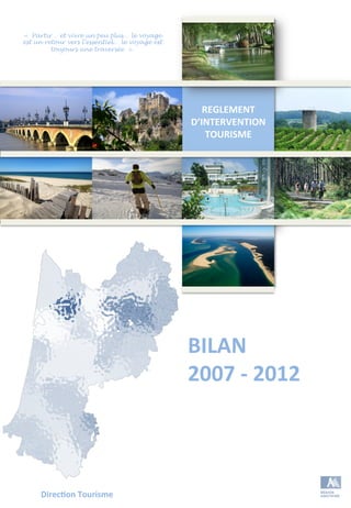 REGLEMENT	
  
D’INTERVENTION	
  
TOURISME	
  
	
  
	
  
	
  
	
  
	
  
BILAN	
  
2007	
  -­‐	
  2012	
  
Direc;on	
  Tourisme	
  	
  
« Partir… et vivre un peu plus… le voyage
est un retour vers l’essentiel… le voyage est
toujours une traversée ».
 