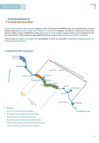Le	
  Canal	
  des	
  Deux	
  Mers	
  est	
  un	
  axe	
  de	
  naviga/on	
  reliant	
  l’Atlan/que	
  à	
  la	
  Méditerranée.	
  Il	
  est	
  composé	
  pour	
  sa	
  par/e	
  
méditerranéenne	
  du	
  Canal	
  du	
  Midi	
  entre	
  Toulouse	
  et	
  Sète	
  sur	
  une	
  longueur	
  de	
  240	
  km,	
  construit	
  par	
  Pierre	
  Paul	
  
Riquet	
  en	
  1681	
  et	
  classé	
  à	
  l’UNESCO	
  en	
  1996,	
  et	
  du	
  Canal	
  de	
  Garonne	
  pour	
  sa	
  par/e	
  océane,	
  sur	
  une	
  longueur	
  de	
  193	
  
km,	
  construit	
  entre	
  1838	
  et	
  1856,	
  par	
  Jean-­‐Bap/ste	
  De	
  Baudre,	
  reliant	
  Toulouse	
  à	
  Castet	
  en	
  Dorthe	
  en	
  Gironde.	
  
	
  
Construit	
   pour	
   permeFre	
   le	
   transport	
   de	
   marchandises,	
   le	
   Canal	
   est	
   aujourd’hui	
   uniquement	
   emprunté	
   pour	
   une	
  
pra;que	
  de	
  tourisme	
  ﬂuvial.	
  
Bordeaux	
  
Toulouse	
  
Agen	
  
Montauban	
  
Marmande	
  
Moissac	
  
Montech	
  
Buzet	
  
Damazan	
  Le	
  Mas	
  d’Agenais	
  
Castets	
  en	
  Dorthe	
  
Estuaire	
  de	
  
la	
  Gironde	
  
Le	
  Canal	
  des	
  Deux	
  Mers	
  en	
  Aquitaine	
  
Océan	
  Atlan;que	
  
Vers	
  Méditerranée	
  
Aquitaine	
  
Midi-­‐Pyrénées	
  
103	
  Km	
  
Aquitaine	
  :	
  
22	
  écluses	
  sur	
  les	
  53	
  du	
  Canal	
  des	
  Deux	
  Mers	
  
96	
  ouvrages	
  d’art	
  sur	
  les	
  189	
  du	
  Canal	
  des	
  Deux	
  Mers	
  
	
  
4	
  ponts	
  canaux	
  sur	
  les	
  7	
  du	
  Canal	
  des	
  Deux	
  Mers	
  
	
  
22	
  maisons	
  éclusières	
  sur	
  les	
  62	
  du	
  Canal	
  des	
  Deux	
  Mers	
  
	
  
11	
  ports	
  et	
  haltes	
  nau;ques	
  sur	
  les	
  23	
  du	
  Canal	
  des	
  Deux	
  Mers	
  
	
  
7	
  bases	
  de	
  loca;on	
  sur	
  les	
  30	
  du	
  Canal	
  des	
  Deux	
  Mers	
  
	
  
Canal	
  de	
  Garonne	
  et	
  
Le	
  	
  
le	
  Canal	
  des	
  Deux	
  Mers	
  
Tourisme	
  Fluvial	
  
103	
  
 