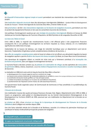 Un	
  disposi;f	
  d’interven;on	
  régional	
  simple	
  et	
  ouvert	
  perme4ant	
  une	
  réac/vité	
  des	
  interven/ons	
  selon	
  l’intérêt	
  des	
  
projets.	
  
	
  
Une	
  implica;on	
  régionale	
  structurée	
  dans	
  des	
  dynamiques	
  interrégionales	
  (SMiddest	
  –	
  Syndicat	
  Mixte	
  de	
  Développement	
  
Durable	
  de	
  l’Estuaire	
  –	
  Charte	
  Interrégionale	
  du	
  Canal	
  des	
  Deux	
  Mers,	
  Entente	
  Vallée	
  du	
  Lot).	
  	
  
	
  
Une	
  priorisa;on	
  «	
  de	
  fait	
  »	
  des	
  interven;ons	
  régionales	
  sur	
  les	
  bassins	
  de	
  naviga;on	
  structurés,	
  perme4ant	
  une	
  mise	
  
en	
  produit	
  des	
  équipements	
  ﬁnancés	
  en	
  lien	
  avec	
  les	
  conven/ons	
  tourisme	
  des	
  territoires.	
  
	
  
Une	
  poli/que	
  d’aménagement	
  soutenue	
  par	
  une	
  stratégie	
  de	
  promo;on	
  interrégionale	
  (Rivières	
  et	
  Canaux	
  du	
  Midi)	
  
réalisée	
  par	
  les	
  Comités	
  Régionaux	
  de	
  Tourisme	
  d’Aquitaine,	
  de	
  Midi-­‐Pyrénées	
  et	
  de	
  Languedoc	
  Roussillon	
  et	
  VNF.	
  
	
  
Les	
  Axes	
  Lot	
  /	
  Baïse	
  et	
  Canal	
  
	
  
Entre	
   1990	
   et	
   2006,	
   la	
   majorité	
   des	
   inves/ssements	
   lourds	
   a	
   été	
   eﬀectué	
   grâce	
   à	
   des	
   programmes	
   ﬁnanciers	
  
conséquents	
   liés	
   à	
   une	
   poli/que	
   d’aménagement	
   du	
   territoire	
   impulsée	
   au	
   niveau	
   na/onal,	
   et	
   à	
   la	
   mobilisa/on	
  
signiﬁca/ve	
  de	
  crédits	
  Etat	
  et	
  Europe.	
  
	
  
Implanta/on	
   de	
   six	
   loueurs	
   de	
   bateaux,	
   une	
   image	
   de	
   notoriété	
   touris/que	
   pour	
   un	
   département	
   rural	
   (Lot-­‐et-­‐
Garonne),	
  l’implanta/on	
  d’opérateurs	
  privés	
  complémentaires	
  (résidence	
  de	
  tourisme…).	
  
	
  
Une	
  oﬀre	
  de	
  naviga;on	
  complémentaire	
  entre	
  le	
  Canal	
  et	
  la	
  Baïse	
  et	
  le	
  Lot	
  oﬀrant	
  une	
  a4rac/vité	
  singulière	
  du	
  bassin	
  
de	
  naviga/on	
  aquitain	
  a	
  permis	
  d’a€rer	
  des	
  loueurs	
  de	
  niveau	
  européen	
  (Le	
  Boat,	
  ex	
  Crown	
  Blue	
  Line	
  et	
  Connoisseur).	
  
	
  
Une	
   dynamique	
   de	
   naviga/on	
   ciblant	
   un	
   marché	
   de	
   niche	
   mais	
   qui	
   a	
   fortement	
   contribué	
   à	
   la	
   reconquête	
   des	
  
territoires	
  de	
  proximité,	
  dans	
  une	
  logique	
  d’aménagement	
  territorial.	
  
	
  
Le	
  tourisme	
  ﬂuvial	
  a	
  été	
  dans	
  certains	
  cas,	
  le	
  prétexte	
  à	
  la	
  valorisa;on	
  de	
  villages	
  via	
  des	
  opéra/ons	
  de	
  restaura;on	
  
de	
  patrimoine	
  (Nérac,	
  Clairac,	
  Casseneuil…)	
  ou	
  à	
  la	
  créa;on	
  d’équipements	
  structurants	
  à	
  voca;on	
  touris;ques	
  (Gens	
  
de	
  Garonne).	
  
	
  
La	
  réalisa/on	
  en	
  2006	
  de	
  la	
  voie	
  verte	
  le	
  long	
  du	
  Canal	
  des	
  Deux	
  Mers	
  a	
  favorisé	
  :	
  	
  
-­‐  Le	
  développement	
  d’un	
  nouvel	
  usage	
  du	
  canal	
  et	
  a	
  conforté	
  son	
  image,	
  
-­‐  Les	
  liaisons	
  entre	
  certains	
  i/néraires	
  de	
  randonnées	
  pédestres	
  et	
  cyclables	
  (la	
  créa/on	
  d’une	
  synergie	
  vélo/bateau	
  (restant	
  à	
  développer),	
  
-­‐  La	
  cons/tu/on	
  de	
  boucles	
  locales	
  greﬀées	
  sur	
  l’axe	
  principal	
  (canal),	
  
-­‐  La	
  créa/on	
  de	
  produits	
  touris/ques	
  sur	
  et	
  autour	
  du	
  canal	
  (Maisons	
  éclusières),	
  
-­‐  Le	
  posi/onnement	
  de	
  l’Aquitaine	
  comme	
  moteur	
  de	
  ce4e	
  dynamique	
  ﬂuvestre…	
  
	
  
Une	
  gouvernance	
  locale	
  organisée	
  autour	
  de	
  Communauté	
  de	
  Communes	
  et	
  Pays	
  sensibilisés	
  à	
  la	
  probléma/que	
  du	
  
tourisme	
  ﬂuvial.	
  
	
  
L’Estuaire	
  de	
  la	
  Gironde	
  
	
  
Une	
  mobilisa/on	
  massive	
  des	
  quatre	
  principaux	
  ﬁnanceurs	
  (Europe,	
  Etat,	
  Région,	
  Département)	
  entre	
  1995	
  et	
  2006,	
  à	
  
travers	
   un	
   programme	
   cadre	
   global	
   et	
   interdépartemental	
   issu	
   du	
   Comité	
   Interministériel	
   d’Aménagement	
   et	
   de	
  
Développement	
  du	
  Territoire	
  (CIADT)	
  de	
  1995,	
  poursuivi	
  par	
  une	
  mobilisa/on	
  du	
  Département	
  de	
  la	
  Gironde	
  via	
  un	
  
fonds	
  Estuaire.	
  
	
  
La	
   créa;on	
   en	
   2011,	
   d’une	
   structure	
   en	
   charge	
   de	
   la	
   dynamique	
   de	
   développement	
   de	
   l’Estuaire	
   de	
   la	
   Gironde	
  
(SMiddest)	
  dont	
  la	
  Région	
  est	
  membre	
  depuis	
  2004.	
  
	
  
Une	
  très	
  forte	
  notoriété	
  vi/cole	
  de	
  la	
  Gironde	
  et	
  de	
  Bordeaux,	
  associée	
  à	
  la	
  richesse	
  du	
  patrimoine	
  historique	
  qui	
  
cons/tuent	
  le	
  facteur	
  d’a4rac/vité	
  principal	
  des	
  produits	
  de	
  naviga/on.	
  
	
  
Tourisme	
  Fluvial	
  
Un	
  disposi;f	
  simple,	
  ouvert	
  et	
  réac;f	
  
Un	
  appui	
  aux	
  équipements	
  structurants	
  indispensable	
  
⌃	
  
Une	
  dynamique	
  territoriale	
  orientée	
  vers	
  une	
  nouvelle	
  oﬀre	
  ﬂuvestre	
   105	
  
 