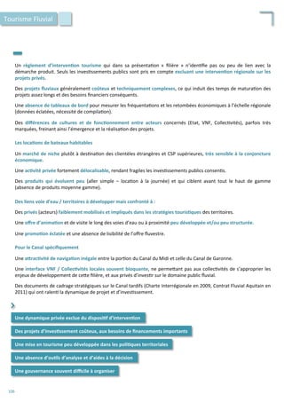 Un	
   règlement	
   d’interven;on	
   tourisme	
   qui	
   dans	
   sa	
   présenta/on	
   «	
   ﬁlière	
   »	
   n’iden/ﬁe	
   pas	
   ou	
   peu	
   de	
   lien	
   avec	
   la	
  
démarche	
  produit.	
  Seuls	
  les	
  inves/ssements	
  publics	
  sont	
  pris	
  en	
  compte	
  excluant	
  une	
  interven;on	
  régionale	
  sur	
  les	
  
projets	
  privés.	
  
	
  
Des	
  projets	
  ﬂuviaux	
  généralement	
  coûteux	
  et	
  techniquement	
  complexes,	
  ce	
  qui	
  induit	
  des	
  temps	
  de	
  matura/on	
  des	
  
projets	
  assez	
  longs	
  et	
  des	
  besoins	
  ﬁnanciers	
  conséquents.	
  
	
  
Une	
  absence	
  de	
  tableaux	
  de	
  bord	
  pour	
  mesurer	
  les	
  fréquenta/ons	
  et	
  les	
  retombées	
  économiques	
  à	
  l’échelle	
  régionale	
  
(données	
  éclatées,	
  nécessité	
  de	
  compila/on).	
  
	
  
Des	
   diﬀérences	
   de	
   cultures	
   et	
   de	
   fonc;onnement	
   entre	
   acteurs	
   concernés	
   (Etat,	
   VNF,	
   Collec/vités),	
   parfois	
   très	
  
marquées,	
  freinant	
  ainsi	
  l’émergence	
  et	
  la	
  réalisa/on	
  des	
  projets.	
  
	
  
Les	
  loca;ons	
  de	
  bateaux	
  habitables	
  
	
  
Un	
  marché	
  de	
  niche	
  plutôt	
  à	
  des/na/on	
  des	
  clientèles	
  étrangères	
  et	
  CSP	
  supérieures,	
  très	
  sensible	
  à	
  la	
  conjoncture	
  
économique.	
  
	
  
Une	
  ac;vité	
  privée	
  fortement	
  délocalisable,	
  rendant	
  fragiles	
  les	
  inves/ssements	
  publics	
  consen/s.	
  
	
  
Des	
   produits	
   qui	
   évoluent	
   peu	
   (aller	
   simple	
   –	
   loca/on	
   à	
   la	
   journée)	
   et	
   qui	
   ciblent	
   avant	
   tout	
   le	
   haut	
   de	
   gamme	
  
(absence	
  de	
  produits	
  moyenne	
  gamme).	
  
	
  
Des	
  liens	
  voie	
  d’eau	
  /	
  territoires	
  à	
  développer	
  mais	
  confronté	
  à	
  :	
  
	
  
Des	
  privés	
  (acteurs)	
  faiblement	
  mobilisés	
  et	
  impliqués	
  dans	
  les	
  stratégies	
  touris;ques	
  des	
  territoires.	
  
	
  
Une	
  oﬀre	
  d’anima;on	
  et	
  de	
  visite	
  le	
  long	
  des	
  voies	
  d’eau	
  ou	
  à	
  proximité	
  peu	
  développée	
  et/ou	
  peu	
  structurée.	
  
	
  
Une	
  promo;on	
  éclatée	
  et	
  une	
  absence	
  de	
  lisibilité	
  de	
  l’oﬀre	
  ﬂuvestre.	
  
	
  
Pour	
  le	
  Canal	
  spéciﬁquement	
  
	
  
Une	
  aFrac;vité	
  de	
  naviga;on	
  inégale	
  entre	
  la	
  por/on	
  du	
  Canal	
  du	
  Midi	
  et	
  celle	
  du	
  Canal	
  de	
  Garonne.	
  
	
  
Une	
  interface	
  VNF	
  /	
  Collec;vités	
  locales	
  souvent	
  bloquante,	
  ne	
  perme4ant	
  pas	
  aux	
  collec/vités	
  de	
  s’approprier	
  les	
  
enjeux	
  de	
  développement	
  de	
  ce4e	
  ﬁlière,	
  et	
  aux	
  privés	
  d’inves/r	
  sur	
  le	
  domaine	
  public	
  ﬂuvial.	
  
	
  
Des	
  documents	
  de	
  cadrage	
  stratégiques	
  sur	
  le	
  Canal	
  tardifs	
  (Charte	
  Interrégionale	
  en	
  2009,	
  Contrat	
  Fluvial	
  Aquitain	
  en	
  
2011)	
  qui	
  ont	
  ralen/	
  la	
  dynamique	
  de	
  projet	
  et	
  d’inves/ssement.	
  
Tourisme	
  Fluvial	
  
Une	
  dynamique	
  privée	
  exclue	
  du	
  disposi;f	
  d’interven;on	
  
Des	
  projets	
  d’inves;ssement	
  coûteux,	
  aux	
  besoins	
  de	
  ﬁnancements	
  importants	
  
⌃	
  
Une	
  mise	
  en	
  tourisme	
  peu	
  développée	
  dans	
  les	
  poli;ques	
  territoriales	
  
Une	
  gouvernance	
  souvent	
  diﬃcile	
  à	
  organiser	
  
Une	
  absence	
  d’ou;ls	
  d’analyse	
  et	
  d’aides	
  à	
  la	
  décision	
  
106	
  
 