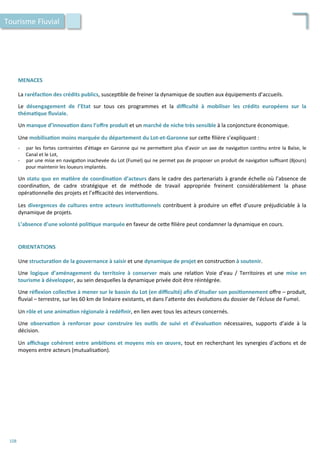 MENACES	
  
	
  
La	
  raréfac;on	
  des	
  crédits	
  publics,	
  suscep/ble	
  de	
  freiner	
  la	
  dynamique	
  de	
  sou/en	
  aux	
  équipements	
  d’accueils.	
  
	
  
Le	
   désengagement	
   de	
   l’Etat	
   sur	
   tous	
   ces	
   programmes	
   et	
   la	
   diﬃculté	
   à	
   mobiliser	
   les	
   crédits	
   européens	
   sur	
   la	
  
théma;que	
  ﬂuviale.	
  
	
  
Un	
  manque	
  d’innova;on	
  dans	
  l’oﬀre	
  produit	
  et	
  un	
  marché	
  de	
  niche	
  très	
  sensible	
  à	
  la	
  conjoncture	
  économique.	
  
	
  
Une	
  mobilisa;on	
  moins	
  marquée	
  du	
  département	
  du	
  Lot-­‐et-­‐Garonne	
  sur	
  ce4e	
  ﬁlière	
  s’expliquant	
  :	
  
	
  
-­‐  par	
  les	
  fortes	
  contraintes	
  d’é/age	
  en	
  Garonne	
  qui	
  ne	
  perme4ent	
  plus	
  d’avoir	
  un	
  axe	
  de	
  naviga/on	
  con/nu	
  entre	
  la	
  Baïse,	
  le	
  
Canal	
  et	
  le	
  Lot,	
  
-­‐  par	
  une	
  mise	
  en	
  naviga/on	
  inachevée	
  du	
  Lot	
  (Fumel)	
  qui	
  ne	
  permet	
  pas	
  de	
  proposer	
  un	
  produit	
  de	
  naviga/on	
  suﬃsant	
  (8jours)	
  
pour	
  maintenir	
  les	
  loueurs	
  implantés.	
  
	
  
Un	
  statu	
  quo	
  en	
  ma;ère	
  de	
  coordina;on	
  d’acteurs	
  dans	
  le	
  cadre	
  des	
  partenariats	
  à	
  grande	
  échelle	
  où	
  l’absence	
  de	
  
coordina/on,	
   de	
   cadre	
   stratégique	
   et	
   de	
   méthode	
   de	
   travail	
   appropriée	
   freinent	
   considérablement	
   la	
   phase	
  
opéra/onnelle	
  des	
  projets	
  et	
  l’eﬃcacité	
  des	
  interven/ons.	
  
	
  
Les	
  divergences	
  de	
  cultures	
  entre	
  acteurs	
  ins;tu;onnels	
  contribuent	
  à	
  produire	
  un	
  eﬀet	
  d’usure	
  préjudiciable	
  à	
  la	
  
dynamique	
  de	
  projets.	
  
	
  
L’absence	
  d’une	
  volonté	
  poli;que	
  marquée	
  en	
  faveur	
  de	
  ce4e	
  ﬁlière	
  peut	
  condamner	
  la	
  dynamique	
  en	
  cours.	
  
Tourisme	
  Fluvial	
  
ORIENTATIONS	
  
	
  
Une	
  structura;on	
  de	
  la	
  gouvernance	
  à	
  saisir	
  et	
  une	
  dynamique	
  de	
  projet	
  en	
  construc/on	
  à	
  soutenir.	
  
	
  
Une	
   logique	
   d’aménagement	
   du	
   territoire	
   à	
   conserver	
   mais	
   une	
   rela/on	
   Voie	
   d’eau	
   /	
   Territoires	
   et	
   une	
   mise	
   en	
  
tourisme	
  à	
  développer,	
  au	
  sein	
  desquelles	
  la	
  dynamique	
  privée	
  doit	
  être	
  réintégrée.	
  
	
  
Une	
  réﬂexion	
  collec;ve	
  à	
  mener	
  sur	
  le	
  bassin	
  du	
  Lot	
  (en	
  diﬃculté)	
  aﬁn	
  d’étudier	
  son	
  posi;onnement	
  oﬀre	
  –	
  produit,	
  
ﬂuvial	
  –	
  terrestre,	
  sur	
  les	
  60	
  km	
  de	
  linéaire	
  existants,	
  et	
  dans	
  l’a4ente	
  des	
  évolu/ons	
  du	
  dossier	
  de	
  l’écluse	
  de	
  Fumel.	
  
	
  
Un	
  rôle	
  et	
  une	
  anima;on	
  régionale	
  à	
  redéﬁnir,	
  en	
  lien	
  avec	
  tous	
  les	
  acteurs	
  concernés.	
  
	
  
Une	
   observa;on	
   à	
   renforcer	
   pour	
   construire	
   les	
   ou;ls	
   de	
   suivi	
   et	
   d’évalua;on	
   nécessaires,	
   supports	
   d’aide	
   à	
   la	
  
décision.	
  
	
  
Un	
  aﬃchage	
  cohérent	
  entre	
  ambi;ons	
  et	
  moyens	
  mis	
  en	
  œuvre,	
  tout	
  en	
  recherchant	
  les	
  synergies	
  d’ac/ons	
  et	
  de	
  
moyens	
  entre	
  acteurs	
  (mutualisa/on).	
  
108	
  
 