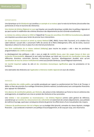OPPORTUNITES	
  
	
  
Une	
  dynamique	
  sur	
  la	
  Vélodyssée	
  qui	
  cons/tue	
  un	
  exemple	
  et	
  un	
  moteur	
  pour	
  le	
  reste	
  du	
  territoires	
  (structura/on	
  des	
  
partenariats	
  et	
  mise	
  en	
  tourisme	
  des	
  i/néraires).	
  
	
  
Une	
  révision	
  du	
  Schéma	
  Régional	
  en	
  cours	
  qui	
  impulse	
  une	
  nouvelle	
  dynamique	
  cyclable	
  dans	
  la	
  poli/que	
  régionale	
  et	
  
qui	
  peut	
  susciter	
  la	
  redéﬁni/on	
  des	
  schémas	
  directeurs	
  des	
  départements	
  (ex	
  de	
  la	
  Gironde	
  actuellement).	
  
	
  
La	
  révision	
  du	
  schéma	
  na;onal	
  en	
  2010	
  et	
  l’objec/f	
  de	
  l’Europe	
  de	
  concré;ser	
  d’ici	
  2020	
  les	
  Eurovéloroutes,	
  donnent	
  
une	
  impulsion	
  aux	
  acteurs	
  pour	
  tenter	
  de	
  prioriser	
  leurs	
  interven/ons.	
  
	
  
Un	
  réseau	
  d’acteurs	
  structuré	
  et	
  animé	
  au	
  niveau	
  Na;onal	
  (DRC,	
  RN2D,	
  France	
  Vélo	
  Tourisme),	
  et	
  la	
  créa/on	
  d’un	
  
Label	
  na/onal	
  «	
  accueil	
  vélo	
  »	
  concernant	
  l’oﬀre	
  de	
  service	
  de	
  la	
  ﬁlière	
  (hébergement,	
  OTSI,	
  site	
  de	
  visites,	
  loueurs/
réparateurs	
  vélos)	
  et	
  la	
  mise	
  en	
  place	
  d’un	
  site	
  internet	
  promo/onnel.	
  
	
  
Une	
   forte	
   mobilisa;on	
   de	
   ce	
   réseau	
   na;onal	
   (lobbying)	
   pour	
   inscrire	
   les	
   projets	
   «	
   vélo	
   »	
   dans	
   les	
   prochaines	
  
programma/ons	
  des	
  crédits	
  européens.	
  
	
  
Le	
   développement	
   des	
   poli/ques	
   «	
   vélo	
   »	
   sous	
   un	
   angle	
   de	
   mobilité	
   douce,	
   pour	
   des	
   usages	
   locaux	
   et	
   dans	
   une	
  
recherche	
  d’intermodalité,	
  dépassant	
  le	
  seul	
  cadre	
  touris/que,	
  qui	
  induit	
  une	
  nécessité	
  de	
  coordina;on	
  interne	
  des	
  
diﬀérentes	
   direc/ons	
   concernées	
   (Services	
   infrastructures,	
   tourisme,	
   développement	
   durable)	
   ainsi	
   qu’une	
  
coordina;on	
  de	
  tous	
  les	
  acteurs	
  ins;tu;onnels	
  entre	
  eux	
  (Conseils	
  Généraux,	
  Conseil	
  Régional	
  notamment).	
  
	
  
Un	
   marché	
   important	
   autour	
   du	
   vélo	
   et	
   des	
   retombées	
   économiques	
   signiﬁca;ves	
   pour	
   les	
   prestataires	
   et	
   les	
  
territoires.	
  	
  
	
  
Une	
  valorisa/on	
  des	
  i/néraires	
  via	
  l’applica;on	
  e-­‐;nérance	
  mobile	
  régionale	
  en	
  cours	
  de	
  créa/on.	
  
MENACES	
  
	
  
Une	
  raréfac;on	
  des	
  crédits	
  publics,	
  qui	
  semble	
  paradoxale	
  par	
  rapport	
  au	
  posi/onnement	
  de	
  l’Etat	
  et	
  de	
  l’Europe,	
  à	
  
déﬁnir	
  et	
  ﬁxer	
  des	
  priorités	
  d’un	
  maillage	
  d’i/néraires	
  (Schéma	
  na/onal,	
  Eurovéloroutes)	
  sans	
  contrepar/es	
  ﬁnancières	
  
pour	
  appuyer	
  les	
  réalisa/ons.	
  
	
  
Une	
  absence	
  de	
  coordina;on	
  globale,	
  par	
  i;néraire,	
  des	
  acteurs	
  et	
  des	
  réalisa/ons	
  qui	
  freine	
  la	
  mise	
  en	
  cohérence	
  des	
  
aménagements,	
  et	
  empêchant	
  une	
  mise	
  en	
  produit	
  des	
  i/néraires	
  et	
  leur	
  promo/on.	
  	
  
	
  
Une	
   rela;ve	
   «	
   non	
   accepta;on	
   ou	
   reconnaissance	
   »	
   du	
   Schéma	
   Régional	
   comme	
   cadre	
   général	
   de	
   référence,	
  
caractérisé	
  par	
  un	
  main;en	
  du	
  cloisonnement	
  des	
  collec;vités	
  et	
  notamment	
  de	
  certains	
  départements,	
  sous	
  prétexte	
  
de	
  maîtrise	
  d’ouvrage,	
  ayant	
  pour	
  conséquence	
  directe	
  de	
  gommer	
  les	
  eﬀets	
  leviers	
  d’une	
  mutualisa/on	
  des	
  moyens.	
  
	
  
L’absence	
  de	
  posi;onnement	
  clair	
  de	
  la	
  Région	
  sur	
  sa	
  stratégie	
  Vélo	
  (priorité,	
  anima/on	
  du	
  réseau	
  Aquitain,	
  stratégie	
  
ﬁnancière	
  …)	
  qui	
  conduirait	
  à	
  maintenir	
  une	
  poli/que	
  d’accompagnement,	
  et	
  de	
  coup	
  par	
  coup,	
  sans	
  résonnance.	
  
I/nérance	
  Cyclable	
  
115	
  
 