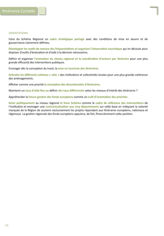 ORIENTATIONS	
  
	
  
Faire	
   du	
   Schéma	
   Régional	
   un	
   cadre	
   stratégique	
   partagé	
   avec	
   des	
   condi/ons	
   de	
   mise	
   en	
   œuvre	
   et	
   de	
  
gouvernance	
  clairement	
  déﬁnies.	
  
	
  
Développer	
  les	
  ou;ls	
  de	
  mesure	
  des	
  fréquenta;ons	
  et	
  organiser	
  l’observa;on	
  touris;que	
  qui	
  en	
  découle	
  pour	
  
disposer	
  d’ou/ls	
  d’évalua/on	
  et	
  d’aide	
  à	
  la	
  décision	
  nécessaires.	
  
	
  
Déﬁnir	
  et	
  organiser	
  l’anima;on	
  du	
  réseau	
  régional	
  et	
  la	
  coordina;on	
  d’acteurs	
  par	
  i;néraire	
  pour	
  une	
  plus	
  
grande	
  eﬃcacité	
  des	
  interven/ons	
  publiques.	
  
	
  
Envisager	
  dès	
  la	
  concep/on	
  du	
  tracé,	
  la	
  mise	
  en	
  tourisme	
  des	
  i;néraires.	
  
	
  
Ar;culer	
  les	
  diﬀérents	
  schémas	
  «	
  vélo	
  »	
  des	
  ins/tu/ons	
  et	
  collec/vités	
  locales	
  pour	
  une	
  plus	
  grande	
  cohérence	
  
des	
  aménagements.	
  
	
  
Aﬃcher	
  comme	
  une	
  priorité	
  la	
  résorp;on	
  des	
  discon;nuités	
  d’i;néraires.	
  
	
  
Maintenir	
  un	
  taux	
  d’aide	
  ﬁxe	
  ou	
  déﬁnir	
  des	
  taux	
  diﬀérenciés	
  selon	
  les	
  niveaux	
  d’intérêt	
  des	
  i/néraires	
  ?	
  	
  
	
  
Appréhender	
  la	
  future	
  ges;on	
  des	
  fonds	
  européens	
  comme	
  un	
  ou;l	
  d’orienta;on	
  des	
  priorités.	
  
	
  
Acter	
  poli;quement	
  au	
  niveau	
  régional	
  le	
  futur	
  Schéma	
  comme	
  le	
  cadre	
  de	
  référence	
  des	
  interven;ons	
  de	
  
l’ins/tu/on	
  et	
  envisager	
  une	
  contractualisa;on	
  aux	
  cinq	
  départements	
  sur	
  ce4e	
  base	
  en	
  indiquant	
  la	
  volonté	
  
marquée	
  de	
  la	
  Région	
  de	
  soutenir	
  exclusivement	
  les	
  projets	
  répondant	
  aux	
  i/néraires	
  européens,	
  na/onaux	
  et	
  
régionaux.	
  La	
  ges/on	
  régionale	
  des	
  fonds	
  européens	
  appuiera,	
  de	
  fait,	
  ﬁnancièrement	
  ce4e	
  posi/on.	
  
I/nérance	
  Cyclable	
  
116	
  
 