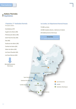 L’Aquitaine,	
  1ère	
  des;na;on	
  thermale	
   Les	
  Landes,	
  1er	
  Département	
  thermal	
  français	
  
Les	
  Eaux-­‐Chaudes	
  
Les	
  Eaux-­‐Bonnes	
  
Casteljaloux	
  
Saubusse-­‐les-­‐Bains	
  
Dax	
  
Saint-­‐Paul-­‐lès-­‐Dax	
  
Préchacq-­‐les-­‐Bains	
  
Salies-­‐les-­‐Bains	
  
Eugénie-­‐les-­‐Bains	
  
Lot-­‐et-­‐Garonne	
  
Landes	
  
Pyrénées-­‐Atlan/ques	
  
75	
  000	
  curistes	
  
10	
  000	
  emplois	
  directs,	
  indirects	
  et	
  induits	
  
20	
  établissements	
  thermaux	
  
Casteljaloux	
  (47)	
  
Eugénie-­‐les-­‐Bains	
  (40)	
  
Préchacq-­‐les-­‐Bains	
  (40)	
  
Saint-­‐Paul-­‐lès-­‐Dax	
  (40)	
  
Dax	
  (40)	
  
Saubusse-­‐les-­‐Bains	
  (40)	
  
Cambo-­‐les-­‐bains	
  (64)	
  
Salies-­‐les-­‐Bains	
  (64)	
  
Les	
  Eaux-­‐Chaudes	
  (64)	
  
Les	
  Eaux-­‐Bonnes	
  (64)	
  
Principales	
  sta/ons	
  
Sta;ons	
  Thermales	
  
Les	
  	
  
Aquitaines	
  
Grand	
  Dax	
  
1ère	
  sta/on	
  thermale	
  française	
  
30	
  établissements	
  
	
  thermaux	
  
Thermalisme	
  
118	
  
Cambo-­‐les-­‐bains	
  
 