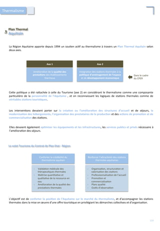 Plan	
  Thermal	
  
Le	
  	
  
Aquitain	
  
La	
  Région	
  Aquitaine	
  apporte	
  depuis	
  1994	
  un	
  sou/en	
  ac/f	
  au	
  thermalisme	
  à	
  travers	
  un	
  Plan	
  Thermal	
  Aquitain	
  selon	
  
deux	
  axes.	
  
Améliora/on	
  de	
  la	
  qualité	
  des	
  
presta;ons	
  des	
  établissements	
  
thermaux	
  
Axe	
  1	
  
Intégra/on	
  des	
  sta/ons	
  thermales	
  à	
  la	
  
poli;que	
  d’aménagement	
  de	
  l’espace	
  
et	
  de	
  développement	
  économique	
  
Axe	
  2	
  
Dans	
  le	
  cadre	
  
du	
  CPER	
  
Ce4e	
  poli/que	
  a	
  été	
  ra4achée	
  à	
  celle	
  du	
  Tourisme	
  (axe	
  2)	
  en	
  considérant	
  le	
  thermalisme	
  comme	
  une	
  composante	
  
par/culière	
   de	
   la	
   personnalité	
   de	
   l’Aquitaine	
   ,	
   et	
   en	
   reconnaissant	
   les	
   logiques	
   de	
   sta/ons	
   thermales	
   comme	
   de	
  
véritables	
  sta;ons	
  touris;ques.	
  
Les	
   interven/ons	
   devaient	
   porter	
   sur	
   la	
   créa;on	
   ou	
   l’améliora;on	
   des	
   structures	
   d’accueil	
   et	
   de	
   séjours,	
   la	
  
modernisa;on	
  des	
  hébergements,	
  l’organisa;on	
  des	
  prestataires	
  de	
  la	
  produc;on	
  et	
  des	
  ac;ons	
  de	
  promo;on	
  et	
  de	
  
commercialisa;on	
  des	
  sta/ons.	
  
Elles	
  devaient	
  également	
  op;miser	
  les	
  équipements	
  et	
  les	
  infrastructures,	
  les	
  services	
  publics	
  et	
  privés	
  nécessaire	
  à	
  
l’améliora/on	
  des	
  séjours.	
  
Le	
  volet	
  Tourisme	
  du	
  Contrat	
  de	
  Plan	
  Etat	
  -­‐	
  Région	
  
Conforter	
  la	
  crédibilité	
  du	
  
thermalisme	
  aquitain	
  
Renforcer	
  l’a4rac/vité	
  des	
  sta/ons	
  
thermales	
  aquitaines	
  
-­‐  Valida/on	
  médicale	
  des	
  
thérapeu/ques	
  thermales	
  
-­‐  Maîtrise	
  quan/ta/ve	
  et	
  
qualita/ve	
  de	
  la	
  ressource	
  en	
  
eau	
  
-­‐  Améliora/on	
  de	
  la	
  qualité	
  des	
  
presta/ons	
  thermales	
  
-­‐  Organisa/on,	
  structura/on	
  et	
  
valorisa/on	
  des	
  sta/ons	
  
-­‐  Professionnalisa/on	
  de	
  l’accueil	
  
-­‐  Promo/on	
  et	
  
commercialisa/on	
  
-­‐  Plans	
  qualité	
  
-­‐  Ou/ls	
  d’observa/on	
  
L’objec/f	
  est	
  de	
  conforter	
  la	
  posi;on	
  de	
  l’Aquitaine	
  sur	
  le	
  marché	
  du	
  thermalisme,	
  et	
  d’accompagner	
  les	
  sta/ons	
  
thermales	
  dans	
  la	
  mise	
  en	
  œuvre	
  d’une	
  oﬀre	
  touris/que	
  en	
  privilégiant	
  les	
  démarches	
  collec/ves	
  et	
  d’organisa/on.	
  
Thermalisme	
  
119	
  
 