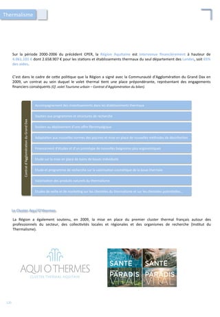 Sur	
   la	
   période	
   2000-­‐2006	
   du	
   précèdent	
   CPER,	
   la	
   Région	
   Aquitaine	
   est	
   intervenue	
   ﬁnancièrement	
   à	
   hauteur	
   de	
  
4.061.101	
  €	
  dont	
  2.658.907	
  €	
  pour	
  les	
  sta/ons	
  et	
  établissements	
  thermaux	
  du	
  seul	
  département	
  des	
  Landes,	
  soit	
  65%	
  
des	
  aides.	
  	
  
Le	
  Cluster	
  Aqui'O'thermes	
  
C’est	
  dans	
  le	
  cadre	
  de	
  ce4e	
  poli/que	
  que	
  la	
  Région	
  a	
  signé	
  avec	
  la	
  Communauté	
  d’Aggloméra/on	
  du	
  Grand	
  Dax	
  en	
  
2009,	
   un	
   contrat	
   au	
   sein	
   duquel	
   le	
   volet	
   thermal	
   /ent	
   une	
   place	
   prépondérante,	
   représentant	
   des	
   engagements	
  
ﬁnanciers	
  conséquents	
  (Cf.	
  volet	
  Tourisme	
  urbain	
  –	
  Contrat	
  d’Aggloméra'on	
  du	
  bilan).	
  
Accompagnement	
  des	
  inves/ssements	
  dans	
  les	
  établissements	
  thermaux	
  
Sou/en	
  aux	
  programmes	
  et	
  structures	
  de	
  recherche	
  
Sou/en	
  au	
  déploiement	
  d’une	
  oﬀre	
  ﬁbromyalgique	
  
Adapta/on	
  aux	
  nouvelles	
  normes	
  des	
  piscines	
  et	
  mise	
  en	
  place	
  de	
  nouvelles	
  méthodes	
  de	
  désinfec/on	
  
Financement	
  d’études	
  et	
  d’un	
  prototype	
  de	
  nouvelles	
  baignoires	
  plus	
  ergonomiques	
  
Etude	
  sur	
  la	
  mise	
  en	
  place	
  de	
  bains	
  de	
  boues	
  individuels	
  
Etude	
  et	
  programme	
  de	
  recherche	
  sur	
  la	
  valorisa/on	
  cosmé/que	
  de	
  la	
  boue	
  thermale	
  
Valorisa/on	
  des	
  produits	
  naturels	
  du	
  thermalisme	
  
Etudes	
  de	
  veille	
  et	
  de	
  marke/ng	
  sur	
  les	
  clientèles	
  du	
  thermalisme	
  et	
  sur	
  les	
  clientèles	
  poten/elles…	
  
Contrat	
  d’Aggloméra/on	
  du	
  Grand	
  Dax	
  
La	
   Région	
   a	
   également	
   soutenu,	
   en	
   2009,	
   la	
   mise	
   en	
   place	
   du	
   premier	
   cluster	
   thermal	
   français	
   autour	
   des	
  
professionnels	
   du	
   secteur,	
   des	
   collec/vités	
   locales	
   et	
   régionales	
   et	
   des	
   organismes	
   de	
   recherche	
   (Ins/tut	
   du	
  
Thermalisme).	
  
Thermalisme	
  
120	
  
 