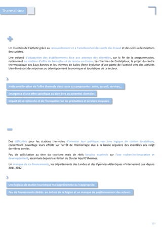Un	
  main/en	
  de	
  l’ac/vité	
  grâce	
  au	
  renouvellement	
  et	
  à	
  l’améliora;on	
  des	
  ou;ls	
  des	
  travail	
  et	
  des	
  soins	
  à	
  des/na/ons	
  
des	
  curistes.	
  
	
  
Une	
   volonté	
   d’adapta;on	
   des	
   établissements	
   face	
   aux	
   aFentes	
   des	
   clientèles,	
   sur	
   la	
   ﬁn	
   de	
   la	
   programma/on,	
  
notamment	
  en	
  ma;ère	
  d’oﬀre	
  de	
  bien-­‐être	
  et	
  de	
  remise	
  en	
  forme.	
  Les	
  thermes	
  de	
  Casteljaloux,	
  le	
  projet	
  du	
  centre	
  
thermoludique	
  des	
  Eaux-­‐Bonnes	
  et	
  les	
  thermes	
  de	
  Salies	
  (forte	
  évolu/on	
  d’une	
  par/e	
  de	
  l’ac/vité	
  vers	
  des	
  ac/vités	
  
bien-­‐être)	
  sont	
  des	
  réponses	
  au	
  développement	
  économique	
  et	
  touris/que	
  de	
  ce	
  secteur.	
  
NeFe	
  améliora;on	
  de	
  l’oﬀre	
  thermale	
  dans	
  toute	
  sa	
  composante	
  :	
  soins,	
  accueil,	
  services…	
  
Emergence	
  d’une	
  oﬀre	
  spéciﬁque	
  au	
  bien-­‐être	
  au	
  poten;el	
  clientèles	
  
⌃	
  
Des	
   diﬃcultés	
   pour	
   les	
   sta/ons	
   thermales	
   d’orienter	
   leur	
   poli;que	
   vers	
   une	
   logique	
   de	
   sta;on	
   touris;que,	
  
concentrant	
   davantage	
   leurs	
   eﬀorts	
   sur	
   l’arrêt	
   de	
   l’hémorragie	
   due	
   à	
   la	
   baisse	
   régulière	
   des	
   clientèles	
   ces	
   vingt	
  
dernières	
  années.	
  
	
  
Peu	
   de	
   sollicita/on	
   au	
   /tre	
   du	
   tourisme	
   mais	
   de	
   réels	
   besoins	
   exprimés	
   sur	
   l’axe	
   recherche-­‐innova;on	
   et	
  
développement,	
  accentués	
  depuis	
  la	
  créa/on	
  du	
  Cluster	
  Aqui'O'thermes.	
  
	
  
Un	
  manque	
  de	
  co-­‐ﬁnancements,	
  les	
  départements	
  des	
  Landes	
  et	
  des	
  Pyrénées-­‐Atlan/ques	
  n’intervenant	
  que	
  depuis	
  
2011-­‐2012.	
  
Une	
  logique	
  de	
  sta;on	
  touris;que	
  mal	
  appréhendée	
  ou	
  inappropriée	
  	
  
Peu	
  de	
  ﬁnancements	
  dédiés	
  	
  en	
  dehors	
  de	
  la	
  Région	
  et	
  un	
  manque	
  de	
  posi;onnement	
  des	
  acteurs	
  
⌃	
  
Impact	
  de	
  la	
  recherche	
  et	
  de	
  l’innova;on	
  sur	
  les	
  presta;ons	
  et	
  services	
  proposés	
  
Thermalisme	
  
123	
  
 
