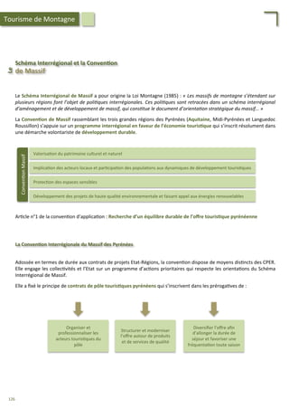 Schéma	
  Interrégional	
  et	
  la	
  Conven;on	
  
Le	
  	
  
de	
  Massif	
  
Valorisa/on	
  du	
  patrimoine	
  culturel	
  et	
  naturel	
  
Implica/on	
  des	
  acteurs	
  locaux	
  et	
  par/cipa/on	
  des	
  popula/ons	
  aux	
  dynamiques	
  de	
  développement	
  touris/ques	
  
Protec/on	
  des	
  espaces	
  sensibles	
  
Développement	
  des	
  projets	
  de	
  haute	
  qualité	
  environnementale	
  et	
  faisant	
  appel	
  aux	
  énergies	
  renouvelables	
  
Conven/on	
  Massif	
  
Ar/cle	
  n°1	
  de	
  la	
  conven/on	
  d’applica/on	
  :	
  Recherche	
  d’un	
  équilibre	
  durable	
  de	
  l’oﬀre	
  touris;que	
  pyrénéenne	
  
La	
  Conven;on	
  Interrégionale	
  du	
  Massif	
  des	
  Pyrénées	
  
Organiser	
  et	
  
professionnaliser	
  les	
  
acteurs	
  touris/ques	
  du	
  
pôle	
  
Structurer	
  et	
  moderniser	
  
l’oﬀre	
  autour	
  de	
  produits	
  
et	
  de	
  services	
  de	
  qualité	
  
Diversiﬁer	
  l’oﬀre	
  aﬁn	
  
d’allonger	
  la	
  durée	
  de	
  
séjour	
  et	
  favoriser	
  une	
  
fréquenta/on	
  toute	
  saison	
  
Adossée	
  en	
  termes	
  de	
  durée	
  aux	
  contrats	
  de	
  projets	
  Etat-­‐Régions,	
  la	
  conven/on	
  dispose	
  de	
  moyens	
  dis/ncts	
  des	
  CPER.	
  
Elle	
  engage	
  les	
  collec/vités	
  et	
  l’Etat	
  sur	
  un	
  programme	
  d’ac/ons	
  prioritaires	
  qui	
  respecte	
  les	
  orienta/ons	
  du	
  Schéma	
  
Interrégional	
  de	
  Massif.	
  
	
  
Elle	
  a	
  ﬁxé	
  le	
  principe	
  de	
  contrats	
  de	
  pôle	
  touris;ques	
  pyrénéens	
  qui	
  s’inscrivent	
  dans	
  les	
  préroga/ves	
  de	
  :	
  
Le	
  Schéma	
  Interrégional	
  de	
  Massif	
  a	
  pour	
  origine	
  la	
  Loi	
  Montagne	
  (1985)	
  :	
  «	
  Les	
  massifs	
  de	
  montagne	
  s’étendant	
  sur	
  
plusieurs	
  régions	
  font	
  l’objet	
  de	
  poli'ques	
  interrégionales.	
  Ces	
  poli'ques	
  sont	
  retracées	
  dans	
  un	
  schéma	
  interrégional	
  
d’aménagement	
  et	
  de	
  développement	
  de	
  massif,	
  qui	
  cons'tue	
  le	
  document	
  d’orienta'on	
  stratégique	
  du	
  massif…	
  »	
  
	
  
La	
  Conven;on	
  de	
  Massif	
  rassemblant	
  les	
  trois	
  grandes	
  régions	
  des	
  Pyrénées	
  (Aquitaine,	
  Midi-­‐Pyrénées	
  et	
  Languedoc	
  
Roussillon)	
  s’appuie	
  sur	
  un	
  programme	
  interrégional	
  en	
  faveur	
  de	
  l’économie	
  touris;que	
  qui	
  s’inscrit	
  résolument	
  dans	
  
une	
  démarche	
  volontariste	
  de	
  développement	
  durable.	
  
Tourisme	
  de	
  Montagne	
  
126	
  
 