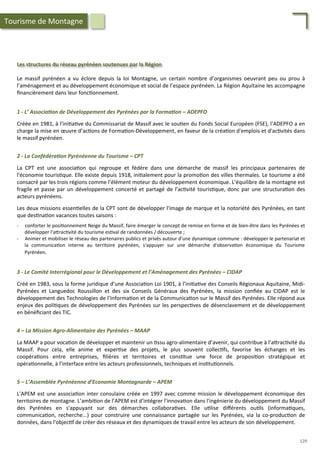 Les	
  structures	
  du	
  réseau	
  pyrénéen	
  soutenues	
  par	
  la	
  Région	
  
Le	
   massif	
   pyrénéen	
   a	
   vu	
   éclore	
   depuis	
   la	
   loi	
   Montagne,	
   un	
   certain	
   nombre	
   d’organismes	
   oeuvrant	
   peu	
   ou	
   prou	
   à	
  
l’aménagement	
  et	
  au	
  développement	
  économique	
  et	
  social	
  de	
  l’espace	
  pyrénéen.	
  La	
  Région	
  Aquitaine	
  les	
  accompagne	
  
ﬁnancièrement	
  dans	
  leur	
  fonc/onnement.	
  
1	
  -­‐	
  L’	
  Associa2on	
  de	
  Développement	
  des	
  Pyrénées	
  par	
  la	
  Forma2on	
  –	
  ADEPFO	
  
	
  
Créée	
  en	
  1981,	
  à	
  l'ini/a/ve	
  du	
  Commissariat	
  de	
  Massif	
  avec	
  le	
  sou/en	
  du	
  Fonds	
  Social	
  Européen	
  (FSE),	
  l’ADEPFO	
  a	
  en	
  
charge	
  la	
  mise	
  en	
  œuvre	
  d’ac/ons	
  de	
  Forma/on-­‐Développement,	
  en	
  faveur	
  de	
  la	
  créa/on	
  d'emplois	
  et	
  d'ac/vités	
  dans	
  
le	
  massif	
  pyrénéen.	
  
2	
  -­‐	
  La	
  Confédéra2on	
  Pyrénéenne	
  du	
  Tourisme	
  –	
  CPT	
  
	
  
La	
   CPT	
   est	
   une	
   associa/on	
   qui	
   regroupe	
   et	
   fédère	
   dans	
   une	
   démarche	
   de	
   massif	
   les	
   principaux	
   partenaires	
   de	
  
l'économie	
  touris/que.	
  Elle	
  existe	
  depuis	
  1918,	
  ini/alement	
  pour	
  la	
  promo/on	
  des	
  villes	
  thermales.	
  Le	
  tourisme	
  a	
  été	
  
consacré	
  par	
  les	
  trois	
  régions	
  comme	
  l’élément	
  moteur	
  du	
  développement	
  économique.	
  L’équilibre	
  de	
  la	
  montagne	
  est	
  
fragile	
  et	
  passe	
  par	
  un	
  développement	
  concerté	
  et	
  partagé	
  de	
  l’ac/vité	
  touris/que,	
  donc	
  par	
  une	
  structura/on	
  des	
  
acteurs	
  pyrénéens.	
  
	
  
Les	
  deux	
  missions	
  essen/elles	
  de	
  la	
  CPT	
  sont	
  de	
  développer	
  l'image	
  de	
  marque	
  et	
  la	
  notoriété	
  des	
  Pyrénées,	
  en	
  tant	
  
que	
  des/na/on	
  vacances	
  toutes	
  saisons	
  :	
  
	
  
-­‐  conforter	
  le	
  posi/onnement	
  Neige	
  du	
  Massif,	
  faire	
  émerger	
  le	
  concept	
  de	
  remise	
  en	
  forme	
  et	
  de	
  bien-­‐être	
  dans	
  les	
  Pyrénées	
  et	
  
développer	
  l'a4rac/vité	
  du	
  tourisme	
  es/val	
  de	
  randonnées	
  /	
  découverte	
  ;	
  
-­‐  Animer	
  et	
  mobiliser	
  le	
  réseau	
  des	
  partenaires	
  publics	
  et	
  privés	
  autour	
  d'une	
  dynamique	
  commune	
  :	
  développer	
  le	
  partenariat	
  et	
  
la	
   communica/on	
   interne	
   au	
   territoire	
   pyrénéen,	
   s'appuyer	
   sur	
   une	
   démarche	
   d'observa/on	
   économique	
   du	
   Tourisme	
  
Pyrénéen.	
  
3	
  -­‐	
  Le	
  Comité	
  Interrégional	
  pour	
  le	
  Développement	
  et	
  l’Aménagement	
  des	
  Pyrénées	
  –	
  CIDAP	
  
	
  
Créé	
  en	
  1983,	
  sous	
  la	
  forme	
  juridique	
  d’une	
  Associa/on	
  Loi	
  1901,	
  à	
  l’ini/a/ve	
  des	
  Conseils	
  Régionaux	
  Aquitaine,	
  Midi-­‐
Pyrénées	
   et	
   Languedoc	
   Roussillon	
   et	
   des	
   six	
   Conseils	
   Généraux	
   des	
   Pyrénées,	
   la	
   mission	
   conﬁée	
   au	
   CIDAP	
   est	
   le	
  
développement	
  des	
  Technologies	
  de	
  l’Informa/on	
  et	
  de	
  la	
  Communica/on	
  sur	
  le	
  Massif	
  des	
  Pyrénées.	
  Elle	
  répond	
  aux	
  
enjeux	
  des	
  poli/ques	
  de	
  développement	
  des	
  Pyrénées	
  sur	
  les	
  perspec/ves	
  de	
  désenclavement	
  et	
  de	
  développement	
  
en	
  bénéﬁciant	
  des	
  TIC.	
  	
  
Tourisme	
  de	
  Montagne	
  
4	
  –	
  La	
  Mission	
  Agro-­‐Alimentaire	
  des	
  Pyrénées	
  –	
  MAAP	
  
	
  
La	
  MAAP	
  a	
  pour	
  voca/on	
  de	
  développer	
  et	
  maintenir	
  un	
  /ssu	
  agro-­‐alimentaire	
  d’avenir,	
  qui	
  contribue	
  à	
  l’a4rac/vité	
  du	
  
Massif.	
   Pour	
   cela,	
   elle	
   anime	
   et	
   exper/se	
   des	
   projets,	
   le	
   plus	
   souvent	
   collec/fs,	
   favorise	
   les	
   échanges	
   et	
   les	
  
coopéra/ons	
   entre	
   entreprises,	
   ﬁlières	
   et	
   territoires	
   et	
   cons/tue	
   une	
   force	
   de	
   proposi/on	
   stratégique	
   et	
  
opéra/onnelle,	
  à	
  l’interface	
  entre	
  les	
  acteurs	
  professionnels,	
  techniques	
  et	
  ins/tu/onnels.	
  
5	
  –	
  L’Assemblée	
  Pyrénéenne	
  d’Economie	
  Montagnarde	
  –	
  APEM	
  
	
  
L’APEM	
  est	
  une	
  associa/on	
  inter	
  consulaire	
  créée	
  en	
  1997	
  avec	
  comme	
  mission	
  le	
  développement	
  économique	
  des	
  
territoires	
  de	
  montagne.	
  L’ambi/on	
  de	
  l’APEM	
  est	
  d'intégrer	
  l'innova/on	
  dans	
  l'ingénierie	
  du	
  développement	
  du	
  Massif	
  
des	
   Pyrénées	
   en	
   s'appuyant	
   sur	
   des	
   démarches	
   collabora/ves.	
   Elle	
   u/lise	
   diﬀérents	
   ou/ls	
   (informa/ques,	
  
communica/on,	
   recherche...)	
   pour	
   construire	
   une	
   connaissance	
   partagée	
   sur	
   les	
   Pyrénées,	
   via	
   la	
   co-­‐produc/on	
   de	
  
données,	
  dans	
  l'objec/f	
  de	
  créer	
  des	
  réseaux	
  et	
  des	
  dynamiques	
  de	
  travail	
  entre	
  les	
  acteurs	
  de	
  son	
  développement.	
  	
  
129	
  
 