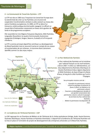 6	
  –	
  La	
  Communauté	
  de	
  Travail	
  des	
  Pyrénées	
  –	
  CTP	
  
	
  
La	
  CTP	
  est	
  née	
  en	
  1983	
  sous	
  l’impulsion	
  du	
  Conseil	
  de	
  l’Europe	
  dont	
  
la	
  volonté	
  était	
  de	
  créer	
  sur	
  les	
  Pyrénées	
  une	
  structure	
  de	
  
coopéra/on	
  transfrontalière	
  similaire	
  à	
  celles	
  existant	
  au	
  niveau	
  des	
  
autres	
  fron/ères	
  européennes.	
  En	
  2005,	
  la	
  CTP	
  se	
  dote	
  d’un	
  
Consorcio,	
  en/té	
  juridique	
  de	
  droit	
  public	
  espagnol,	
  lui	
  oﬀrant	
  un	
  
nouvel	
  élan	
  d’interven/on	
  notamment	
  en	
  faveur	
  de	
  la	
  ges/on	
  de	
  
fonds	
  et	
  de	
  programmes	
  européens.	
  
	
  
Elle	
  rassemble	
  les	
  trois	
  Régions	
  françaises	
  (Aquitaine,	
  Midi-­‐Pyrénées,	
  
Languedoc-­‐Roussillon),	
  les	
  quatre	
  Communautés	
  Autonomes	
  
espagnoles	
  (Catalogne,	
  Aragon,	
  Navarre,	
  Euskadi)	
  et	
  la	
  Principauté	
  
d’Andorre.	
  
	
  
La	
  CTP	
  a	
  comme	
  principal	
  objec/f	
  de	
  contribuer	
  au	
  développement	
  
du	
  Massif	
  pyrénéen	
  tout	
  en	
  assurant	
  la	
  prise	
  en	
  compte	
  de	
  ses	
  enjeux	
  
et	
  la	
  préserva/on	
  de	
  ses	
  richesses	
  ;	
  le	
  tourisme	
  étant	
  clairement	
  
iden/ﬁé	
  comme	
  l’un	
  des	
  enjeu	
  majeur.	
  	
  
Midi	
  
Pyrénées	
  
Aquitaine	
  
Languedoc	
  
Roussillon	
  
Catalogne	
  
Aragon	
  
Navarre	
  
Euskadi	
  
Andorre	
  
Tourisme	
  de	
  Montagne	
  
8	
  –	
  La	
  Conférence	
  de	
  l’Ar2sanat	
  Pyrénéen	
  –	
  CAP	
  
	
  
La	
  CAP	
  regroupe	
  les	
  six	
  Chambres	
  de	
  Mé/ers	
  et	
  de	
  l'Ar/sanat	
  de	
  la	
  chaîne	
  pyrénéenne	
  (Ariège,	
  Aude,	
  Haute-­‐Garonne,	
  
Pyrénées-­‐Atlan/ques,	
  Hautes-­‐Pyrénées	
  et	
  Pyrénées-­‐Orientales).	
  L’objec/f	
  de	
  la	
  Conférence	
  de	
  l’Ar/sanat	
  Pyrénéen	
  est	
  
la	
  mise	
  en	
  place	
  et	
  l’anima/on	
  de	
  projets	
  de	
  développement	
  des	
  entreprises	
  ar/sanales	
  sur	
  le	
  Massif	
  des	
  Pyrénées.	
  	
  
la	
  Région	
  Aquitaine	
  a	
  contribué	
  ﬁnancièrement	
  pour	
  l’ensemble	
  de	
  ces	
  organismes	
  à	
  hauteur	
  de	
  2.335.000	
  €.	
  
Col	
  d’Aspin	
  
1489	
  m	
  
Arreau	
  
Pic	
  de	
  Lustou	
  
3	
  023	
  m	
  
Saint-­‐Lary-­‐Soulan	
  
Pic	
  de	
  Midi	
  de	
  Bigorre	
  
2	
  872	
  m	
  
Pic	
  de	
  Néouvielle	
  
3	
  091	
  m	
  
Pic	
  Long	
  
3	
  192	
  m	
  
Mont	
  Perdu	
  
3	
  355	
  m	
  
Pic	
  du	
  Marboré	
  
3	
  248	
  m	
  
Vignemale	
  
3	
  298	
  m	
  
Balaïtous	
  
3	
  146	
  m	
  
Pic	
  du	
  Midi	
  d’Ossau	
  
2	
  884	
  m	
  
Pic	
  d’Anie	
  
2	
  504	
  m	
  
Col	
  du	
  Pourtalet	
  
1	
  794	
  m	
  
Col	
  du	
  Somport	
  
1	
  632	
  m	
  
Col	
  de	
  Marie	
  Blanque	
  
1	
  035	
  m	
  
Col	
  d’Aubisque	
  
1	
  709	
  m	
  
Gavarnie	
  
Luz-­‐Saint-­‐Sauveur	
  Cauterets	
  
Pierreﬁ4e-­‐Nestalas	
  
Argelès-­‐Gazost	
  
Bagnères	
  de	
  Bigorre	
  
Arrens-­‐Marsous	
  
Lourdes	
  Arudy	
  
Laruns	
  
Lescun	
  
Etsaut	
  
Accous	
  
Oloron-­‐Sainte-­‐Marie	
  
Tarbes	
  
L’Adour	
  
Aquitaine	
  
Midi-­‐Pyrénées	
  
ESPAGNE	
  
Cœur	
  du	
  Parc	
  Na/onal	
  
Aire	
  Op/male	
  d’Adhésion	
  
Charte	
  de	
  coopéra/on	
  
7	
  –	
  Le	
  Parc	
  Na2onal	
  des	
  Pyrénées	
  
Le	
  Parc	
  na/onal	
  des	
  Pyrénées	
  est	
  le	
  troisième	
  
parc	
  na/onal	
  français	
  sur	
  les	
  neuf	
  existants,	
  
créé	
  en	
  1967.	
  Il	
  s’é/re	
  sur	
  100	
  kilomètres,	
  sur	
  
deux	
  départements	
  (Pyrénées-­‐Atlan/ques	
  et	
  
Hautes-­‐Pyrénées)	
  et	
  deux	
  régions	
  (Aquitaine	
  
et	
  Midi-­‐Pyrénées),	
  du	
  Gave	
  d’Aspe	
  à	
  la	
  Neste	
  
d’Aure,	
  le	
  long	
  de	
  la	
  crête	
  fron/ère	
  qui	
  l’unit	
  à	
  
l’Espagne.	
  
-­‐  Connaître	
  les	
  patrimoines	
  naturel,	
  
culturel	
  et	
  paysager	
  et	
  préserver	
  la	
  
faune,	
  la	
  ﬂore,	
  les	
  habitats	
  et	
  le	
  
patrimoine	
  culturel,	
  
-­‐  Favoriser	
  un	
  développement	
  durable	
  et	
  
une	
  ges'on	
  conservatoire	
  des	
  
patrimoines	
  naturel,	
  culturel	
  et	
  paysager	
  
du	
  territoire	
  du	
  Parc	
  na'onal	
  des	
  
Pyrénées,	
  
-­‐  MeZre	
  le	
  patrimoine	
  à	
  la	
  disposi'on	
  de	
  
tous.	
  
	
  
Ses	
  principales	
  missions	
  sont	
  de	
  	
  :	
  
130	
  
 