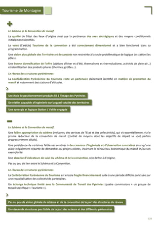 Un	
  choix	
  de	
  posi;onnement	
  produits	
  lié	
  à	
  l’image	
  des	
  Pyrénées	
  
De	
  réelles	
  capacités	
  d’ingénierie	
  sur	
  la	
  quasi	
  totalité	
  des	
  territoires	
  
⌃	
  
Le	
  Schéma	
  et	
  la	
  Conven2on	
  de	
  massif	
  
	
  
La	
   qualité	
   de	
   l’état	
   des	
   lieux	
   d’origine	
   ainsi	
   que	
   la	
   per/nence	
   des	
   axes	
   stratégiques	
   et	
   des	
   moyens	
   condi/onnels	
  
ini/alement	
  iden/ﬁés.	
  
	
  
Le	
   volet	
   (l’ar/cle)	
   Tourisme	
   de	
   la	
   conven;on	
   a	
   été	
   correctement	
   dimensionné	
   et	
   a	
   bien	
   fonc/onné	
   dans	
   sa	
  
programma/on.	
  
	
  
Une	
  vision	
  plus	
  globale	
  des	
  Territoires	
  et	
  des	
  projets	
  non	
  restreinte	
  à	
  la	
  seule	
  probléma/que	
  de	
  logique	
  de	
  sta/on	
  (les	
  
pôles).	
  	
  
	
  
Une	
  bonne	
  diversiﬁca;on	
  de	
  l’oﬀre	
  (sta/ons	
  d’hiver	
  et	
  d’été,	
  thermalisme	
  et	
  thermoludisme,	
  ac/vités	
  de	
  plein-­‐air…)	
  
et	
  iden/ﬁca/on	
  des	
  produits	
  phares	
  (thermes,	
  gro4es…).	
  
	
  
Le	
  réseau	
  des	
  structures	
  pyrénéennes	
  
	
  
La	
   Confédéra;on	
   Pyrénéenne	
   du	
   Tourisme	
   reste	
   un	
   partenaire	
   clairement	
   iden/ﬁé	
   en	
   ma;ère	
   de	
   promo;on	
   du	
  
massif	
  et	
  notamment	
  des	
  sta/ons	
  d’al/tudes.	
  
Une	
  synergie	
  et	
  logique	
  Sta;on	
  /	
  Vallée	
  engagée	
  	
  
Tourisme	
  de	
  Montagne	
  
Pas	
  ou	
  peu	
  de	
  vision	
  globale	
  du	
  schéma	
  et	
  de	
  la	
  conven;on	
  de	
  la	
  part	
  des	
  structures	
  du	
  réseau	
  
Un	
  réseau	
  de	
  structures	
  peu	
  lisible	
  de	
  la	
  part	
  des	
  acteurs	
  et	
  des	
  diﬀérents	
  partenaires	
  
⌃	
  
Le	
  Schéma	
  et	
  la	
  Conven2on	
  de	
  massif	
  
	
  
Une	
  faible	
  appropria;on	
  du	
  schéma	
  (méconnu	
  des	
  services	
  de	
  l’Etat	
  et	
  des	
  collec/vités),	
  qui	
  vit	
  essen/ellement	
  via	
  le	
  
prisme	
   réducteur	
   de	
   la	
   conven/on	
   de	
   massif	
   (contrat	
   de	
   moyens	
   dont	
   les	
   objec/fs	
   de	
   départ	
   se	
   sont	
   parfois	
  
progressivement	
  dilués).	
  
	
  
Une	
  persistance	
  de	
  certaines	
  faiblesses	
  rela/ves	
  à	
  des	
  carences	
  d’ingénierie	
  et	
  d’observa;on	
  constatées	
  ainsi	
  qu’une	
  
place	
  inégalement	
  répar/e	
  de	
  démarches	
  ou	
  projets	
  pilotes,	
  incarnant	
  le	
  renouveau	
  économique	
  du	
  massif	
  et/ou	
  son	
  
exemplarité.	
  
	
  
Une	
  absence	
  d’indicateurs	
  de	
  suivi	
  du	
  schéma	
  et	
  de	
  la	
  conven;on,	
  non	
  déﬁnis	
  à	
  l’origine.	
  
	
  
Pas	
  ou	
  peu	
  de	
  lien	
  entre	
  le	
  Schéma	
  et	
  la	
  Conven/on.	
  
	
  
Le	
  réseau	
  des	
  structures	
  pyrénéennes	
  
	
  
La	
  Confédéra;on	
  Pyrénéenne	
  du	
  Tourisme	
  est	
  encore	
  fragile	
  ﬁnancièrement	
  suite	
  à	
  une	
  période	
  diﬃcile	
  ponctuée	
  par	
  
une	
  recapitalisa/on	
  des	
  collec/vités	
  partenaires.	
  
	
  
Un	
   échange	
   technique	
   limité	
   avec	
   la	
   Communauté	
   de	
   Travail	
   des	
   Pyrénées	
   (quatre	
   commissions	
   +	
   un	
   groupe	
   de	
  
travail	
  spéciﬁque	
  «	
  Tourisme	
  »).	
  	
  
133	
  
 