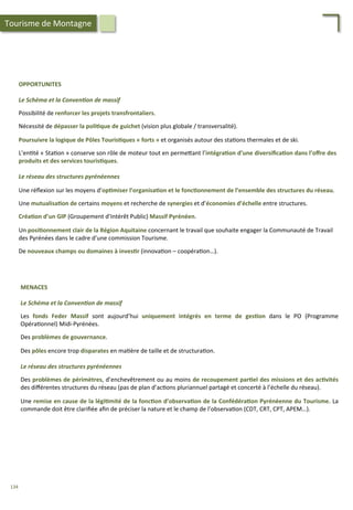 OPPORTUNITES	
  
	
  
Le	
  Schéma	
  et	
  la	
  Conven2on	
  de	
  massif	
  
	
  
Possibilité	
  de	
  renforcer	
  les	
  projets	
  transfrontaliers.	
  
	
  
Nécessité	
  de	
  dépasser	
  la	
  poli;que	
  de	
  guichet	
  (vision	
  plus	
  globale	
  /	
  transversalité).	
  
	
  
Poursuivre	
  la	
  logique	
  de	
  Pôles	
  Touris;ques	
  «	
  forts	
  »	
  et	
  organisés	
  autour	
  des	
  sta/ons	
  thermales	
  et	
  de	
  ski.	
  
	
  
L’en/té	
  «	
  Sta/on	
  »	
  conserve	
  son	
  rôle	
  de	
  moteur	
  tout	
  en	
  perme4ant	
  l’intégra;on	
  d’une	
  diversiﬁca;on	
  dans	
  l’oﬀre	
  des	
  
produits	
  et	
  des	
  services	
  touris;ques.	
  
	
  
Le	
  réseau	
  des	
  structures	
  pyrénéennes	
  
	
  
Une	
  réﬂexion	
  sur	
  les	
  moyens	
  d’op;miser	
  l’organisa;on	
  et	
  le	
  fonc;onnement	
  de	
  l’ensemble	
  des	
  structures	
  du	
  réseau.	
  
	
  
Une	
  mutualisa;on	
  de	
  certains	
  moyens	
  et	
  recherche	
  de	
  synergies	
  et	
  d’économies	
  d’échelle	
  entre	
  structures.	
  
	
  
Créa;on	
  d’un	
  GIP	
  (Groupement	
  d’Intérêt	
  Public)	
  Massif	
  Pyrénéen.	
  	
  
	
  
Un	
  posi;onnement	
  clair	
  de	
  la	
  Région	
  Aquitaine	
  concernant	
  le	
  travail	
  que	
  souhaite	
  engager	
  la	
  Communauté	
  de	
  Travail	
  	
  
des	
  Pyrénées	
  dans	
  le	
  cadre	
  d’une	
  commission	
  Tourisme.	
  
	
  
De	
  nouveaux	
  champs	
  ou	
  domaines	
  à	
  inves;r	
  (innova/on	
  –	
  coopéra/on…).	
  
MENACES	
  
	
  
Le	
  Schéma	
  et	
  la	
  Conven2on	
  de	
  massif	
  
	
  
Les	
   fonds	
   Feder	
   Massif	
   sont	
   aujourd’hui	
   uniquement	
   intégrés	
   en	
   terme	
   de	
   ges;on	
   dans	
   le	
   PO	
   (Programme	
  
Opéra/onnel)	
  Midi-­‐Pyrénées.	
  
	
  
Des	
  problèmes	
  de	
  gouvernance.	
  
	
  
Des	
  pôles	
  encore	
  trop	
  disparates	
  en	
  ma/ère	
  de	
  taille	
  et	
  de	
  structura/on.	
  
	
  
Le	
  réseau	
  des	
  structures	
  pyrénéennes	
  
	
  
Des	
  problèmes	
  de	
  périmètres,	
  d’enchevêtrement	
  ou	
  au	
  moins	
  de	
  recoupement	
  par;el	
  des	
  missions	
  et	
  des	
  ac;vités	
  
des	
  diﬀérentes	
  structures	
  du	
  réseau	
  (pas	
  de	
  plan	
  d’ac/ons	
  pluriannuel	
  partagé	
  et	
  concerté	
  à	
  l’échelle	
  du	
  réseau).	
  
	
  
Une	
  remise	
  en	
  cause	
  de	
  la	
  légi;mité	
  de	
  la	
  fonc;on	
  d’observa;on	
  de	
  la	
  Confédéra;on	
  Pyrénéenne	
  du	
  Tourisme.	
  La	
  
commande	
  doit	
  être	
  clariﬁée	
  aﬁn	
  de	
  préciser	
  la	
  nature	
  et	
  le	
  champ	
  de	
  l’observa/on	
  (CDT,	
  CRT,	
  CPT,	
  APEM…).	
  
Tourisme	
  de	
  Montagne	
  
134	
  
 