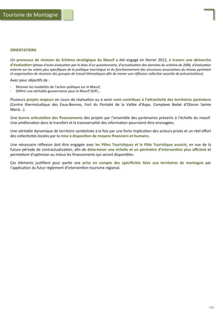 ORIENTATIONS	
  
	
  
Un	
  processus	
  de	
  révision	
  du	
  Schéma	
  stratégique	
  du	
  Massif	
  a	
  été	
  engagé	
  en	
  février	
  2012,	
  à	
  travers	
  une	
  démarche	
  
d’évalua;on	
  (phase	
  d’auto-­‐évalua'on	
  par	
  le	
  biais	
  d’un	
  ques'onnaire,	
  d’actualisa'on	
  des	
  données	
  du	
  schéma	
  de	
  2006,	
  d’évalua'on	
  
externe	
  sur	
  les	
  volets	
  plus	
  spéciﬁques	
  de	
  la	
  poli'que	
  touris'que	
  et	
  du	
  fonc'onnement	
  des	
  structures	
  associa'ves	
  du	
  réseau	
  pyrénéen	
  
et	
  organisa'on	
  de	
  réunions	
  des	
  groupes	
  de	
  travail	
  théma'ques	
  aﬁn	
  de	
  mener	
  une	
  réﬂexion	
  collec've	
  assor'e	
  de	
  préconisa'ons).	
  
	
  
Avec	
  pour	
  objec/fs	
  de	
  :	
  
	
  
-­‐  Rénover	
  les	
  modalités	
  de	
  l’ac/on	
  publique	
  sur	
  le	
  Massif,	
  
-­‐  Déﬁnir	
  une	
  véritable	
  gouvernance	
  pour	
  le	
  Massif	
  (GIP)…	
  
	
  
Plusieurs	
  projets	
  majeurs	
  en	
  cours	
  de	
  réalisa/on	
  ou	
  à	
  venir	
  vont	
  contribuer	
  à	
  l’aFrac;vité	
  des	
  territoires	
  pyrénéens	
  
(Centre	
   thermoludique	
   des	
   Eaux-­‐Bonnes,	
   Fort	
   du	
   Portalet	
   de	
   la	
   Vallée	
   d’Aspe,	
   Complexe	
   Bedat	
   d’Oloron	
   Sainte	
  
Marie…).	
  
	
  
Une	
  bonne	
  ar;cula;on	
  des	
  ﬁnancements	
  des	
  projets	
  par	
  l’ensemble	
  des	
  partenaires	
  présents	
  à	
  l’échelle	
  du	
  massif.	
  
Une	
  améliora/on	
  dans	
  le	
  transfert	
  et	
  la	
  transversalité	
  des	
  informa/on	
  pourraient	
  être	
  envisagées.	
  
	
  
Une	
  véritable	
  dynamique	
  de	
  territoire	
  symbolisée	
  à	
  la	
  fois	
  par	
  une	
  forte	
  implica/on	
  des	
  acteurs	
  privés	
  et	
  un	
  réel	
  eﬀort	
  
des	
  collec/vités	
  locales	
  par	
  la	
  mise	
  à	
  disposi;on	
  de	
  moyens	
  ﬁnanciers	
  et	
  humains.	
  
	
  
Une	
  nécessaire	
  réﬂexion	
  doit	
  être	
  engagée	
  avec	
  les	
  Pôles	
  Touris;ques	
  et	
  le	
  Pôle	
  Touris;que	
  associé,	
  en	
  vue	
  de	
  la	
  
future	
  période	
  de	
  contractualisa/on,	
  aﬁn	
  de	
  déterminer	
  une	
  échelle	
  et	
  un	
  périmètre	
  d’interven;on	
  plus	
  eﬃcient	
  et	
  
perme4ant	
  d’op/miser	
  au	
  mieux	
  les	
  ﬁnancements	
  qui	
  seront	
  disponibles.	
  
	
  
Ces	
   éléments	
   jus/ﬁent	
   pour	
   par/e	
   une	
   prise	
   en	
   compte	
   des	
   spéciﬁcités	
   liées	
   aux	
   territoires	
   de	
   montagne	
   par	
  
l’applica/on	
  du	
  futur	
  règlement	
  d’interven/on	
  tourisme	
  régional.	
  
Tourisme	
  de	
  Montagne	
  
135	
  
 