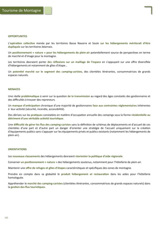 OPPORTUNITES	
  
	
  
L’opéra;on	
   collec;ve	
   menée	
   par	
   les	
   territoires	
   Basse	
   Navarre	
   et	
   Soule	
   sur	
   les	
   hébergements	
   mériterait	
   d’être	
  
dupliquée	
  sur	
  les	
  territoires	
  béarnais.	
  
	
  
Un	
  posi;onnement	
  «	
  nature	
  »	
  pour	
  les	
  hébergements	
  de	
  plein-­‐air	
  poten/ellement	
  source	
  de	
  perspec/ves	
  en	
  terme	
  
de	
  marché	
  et	
  d’image	
  pour	
  la	
  montagne.	
  
	
  
Les	
   territoires	
   devraient	
   porter	
   des	
   réﬂexions	
   sur	
   un	
   maillage	
   de	
   l’espace	
   en	
   s’appuyant	
   sur	
   une	
   oﬀre	
   diversiﬁée	
  
d’hébergements	
  et	
  notamment	
  de	
  gîtes	
  d’étape…	
  	
  
	
  
Un	
   poten;el	
   marché	
   sur	
   le	
   segment	
   des	
   camping-­‐caristes,	
   des	
   clientèles	
   i/nérantes,	
   consommatrices	
   de	
   grands	
  
espaces	
  naturels.	
  
MENACES	
  
	
  
Une	
  réelle	
  probléma;que	
  à	
  venir	
  sur	
  la	
  ques/on	
  de	
  la	
  transmission	
  au	
  regard	
  des	
  âges	
  constatés	
  des	
  ges/onnaires	
  et	
  
des	
  diﬃcultés	
  à	
  trouver	
  des	
  repreneurs.	
  
	
  
Un	
  manque	
  d’an;cipa;on	
  chronique	
  d’une	
  majorité	
  de	
  ges/onnaires	
  face	
  aux	
  contraintes	
  réglementaires	
  inhérentes	
  
à	
  	
  leur	
  ac/vité	
  (sécurité,	
  incendie,	
  accessibilité).	
  
	
  
Des	
  dérives	
  sur	
  les	
  pra;ques	
  constatées	
  en	
  ma/ère	
  d’occupa/on	
  annuelle	
  des	
  campings	
  sous	
  la	
  forme	
  résiden;elle	
  au	
  
détriment	
  d’une	
  véritable	
  ac;vité	
  touris;que.	
  	
  	
  
	
  
Une	
  diﬃculté	
  de	
  gérer	
  les	
  ﬂux	
  des	
  camping-­‐caristes	
  sans	
  la	
  déﬁni/on	
  de	
  schémas	
  de	
  déplacements	
  et	
  d’accueil	
  de	
  ces	
  
clientèles	
   d’une	
   part	
   et	
   d’autre	
   part	
   un	
   danger	
   d’orienter	
   une	
   stratégie	
   de	
   l’accueil	
   uniquement	
   sur	
   la	
   créa/on	
  
d’équipements	
  publics	
  sans	
  s’appuyer	
  sur	
  les	
  équipements	
  privés	
  et	
  publics	
  existants	
  (notamment	
  les	
  hébergements	
  de	
  
plein-­‐air).	
  	
  
Tourisme	
  de	
  Montagne	
  
ORIENTATIONS	
  
	
  
Les	
  nouveaux	
  classements	
  des	
  hébergements	
  devraient	
  réorienter	
  la	
  poli;que	
  d’aide	
  régionale.	
  
	
  
Conserver	
  un	
  posi;onnement	
  «	
  nature	
  »	
  des	
  hébergements	
  soutenus,	
  notamment	
  pour	
  l’hôtellerie	
  de	
  plein-­‐air.	
  
	
  
Maintenir	
  une	
  oﬀre	
  de	
  refuges	
  et	
  gîtes	
  d’étapes	
  caractéris/ques	
  et	
  spéciﬁques	
  des	
  zones	
  de	
  montagne.	
  
	
  
Prendre	
   en	
   compte	
   dans	
   sa	
   globalité	
   le	
   produit	
   hébergement	
   et	
   restaura;on	
   dans	
   les	
   aides	
   pour	
   l’hôtellerie	
  
homologuée.	
  
	
  
Appréhender	
  le	
  marché	
  des	
  camping-­‐caristes	
  (clientèles	
  i/nérantes,	
  consommatrices	
  de	
  grands	
  espaces	
  naturels)	
  dans	
  
la	
  ges;on	
  des	
  ﬂux	
  touris;ques.	
  
142	
  
 