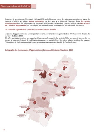En	
  dehors	
  de	
  la	
  mission	
  conﬁée,	
  depuis	
  2009,	
  au	
  CRTA	
  par	
  la	
  Région	
  de	
  mener	
  des	
  ac/ons	
  de	
  promo/on	
  en	
  faveur	
  du	
  
tourisme	
   d’aﬀaires	
   et	
   urbain,	
   aucune	
   sollicita;on	
   n’a	
   été	
   faite	
   à	
   la	
   Direc/on	
   Tourisme.	
   Seuls	
   des	
   projets	
  
d’inves;ssements	
  sur	
  des	
  équipements	
  de	
  tourisme	
  d’aﬀaires	
  (halls	
  d’exposi/ons,	
  centres	
  d’aﬀaires…)	
  et	
  dans	
  le	
  cadre	
  
des	
  Contrats	
  d’Aggloméra;on	
  ont	
  fait	
  l’objet	
  d’une	
  demande	
  d’aide	
  ﬁnancière	
  ou	
  d’une	
  inscrip/on	
  aux	
  contrats.	
  
	
  
Les	
  Contrats	
  d’Aggloméra;on	
  –	
  Enjeux	
  du	
  tourisme	
  d’aﬀaires	
  et	
  urbain	
  ?…	
  
	
  
Le	
  contrat	
  d’aggloméra/on	
  est	
  une	
  disposi/on	
  ouverte	
  par	
  la	
  Loi	
  d’aménagement	
  et	
  de	
  Développement	
  durable	
  du	
  
territoire	
  du	
  25	
  juin	
  1999.	
  
Elle	
  oﬀre	
  aux	
  aggloméra/ons	
  une	
  opportunité́	
  contractuelle	
  nouvelle.	
  Le	
  contrat	
  aﬃche	
  une	
  volonté́	
  de	
  prendre	
  en	
  
compte	
  la	
  proximité́,	
  le	
  degré́	
  de	
  mobilisa/on	
  des	
  acteurs	
  et	
  les	
  spéciﬁcités	
  des	
  enjeux	
  urbains.	
  La	
  démarche	
  suppose	
  
l’énoncia/on	
  de	
  choix	
  publics	
  clairs	
  à	
  travers	
  le	
  projet	
  de	
  développement	
  durable	
  de	
  l’aggloméra/on.	
  	
  
Cartographie	
  des	
  Communautés	
  d’Aggloméra;on	
  et	
  Communauté	
  Urbaine	
  d’Aquitaine	
  -­‐	
  2012	
  	
  
Communauté	
  
d'Aggloméra/on	
  du	
  
Bassin	
  d'Arcachon	
  Sud	
  	
  
Communauté	
  
Urbaine	
  de	
  Bordeaux	
  
Communauté	
  
d’Aggloméra/on	
  Côte	
  
Basque	
  Adour	
  
Communauté	
  d’Aggloméra/on	
  
du	
  Pays	
  Grand	
  Pau	
  
Communauté	
  
d’Aggloméra/on	
  Sud	
  
Pays	
  Basque	
  
Communauté	
  
d’Aggloméra/on	
  du	
  
Marsan	
  
Communauté	
  
d’Aggloméra/on	
  du	
  
Grand	
  Dax	
  
Communauté	
  
d’Aggloméra/on	
  
d’Agen	
  
Communauté	
  
d'Aggloméra/on	
  
Périgourdine	
  
Communauté	
  
d'Aggloméra/on	
  
Bergeracoise	
  
Communauté	
  
d'Aggloméra/on	
  du	
  
Libournais	
  
Communauté	
  
d'Aggloméra/on	
  du	
  
Grand	
  Villeneuvois	
  
Communauté	
  
d'Aggloméra/on	
  Val	
  
de	
  Garonne	
  
Tourisme	
  urbain	
  et	
  d’aﬀaires	
  
146	
  
 