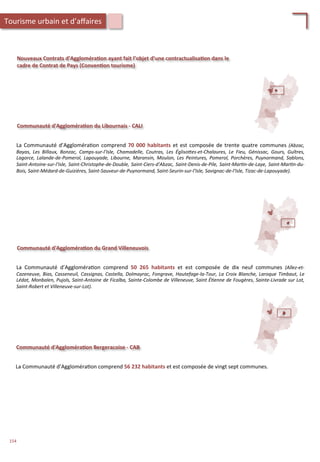 Communauté	
  d'Aggloméra;on	
  du	
  Libournais	
  -­‐	
  CALI	
  
La	
  Communauté	
  d’Aggloméra/on	
  comprend	
  70	
  000	
  habitants	
  et	
  est	
  composée	
  de	
  trente	
  quatre	
  communes	
  (Abzac,	
  
Bayas,	
   Les	
   Billaux,	
   Bonzac,	
   Camps-­‐sur-­‐l'Isle,	
   Chamadelle,	
   Coutras,	
   Les	
   ÉglisoZes-­‐et-­‐Chalaures,	
   Le	
   Fieu,	
   Génissac,	
   Gours,	
   Guîtres,	
  
Lagorce,	
   Lalande-­‐de-­‐Pomerol,	
   Lapouyade,	
   Libourne,	
   Maransin,	
   Moulon,	
   Les	
   Peintures,	
   Pomerol,	
   Porchères,	
   Puynormand,	
   Sablons,	
  
Saint-­‐Antoine-­‐sur-­‐l'Isle,	
  Saint-­‐Christophe-­‐de-­‐Double,	
  Saint-­‐Ciers-­‐d'Abzac,	
  Saint-­‐Denis-­‐de-­‐Pile,	
  Saint-­‐Mar'n-­‐de-­‐Laye,	
  Saint-­‐Mar'n-­‐du-­‐
Bois,	
  Saint-­‐Médard-­‐de-­‐Guizières,	
  Saint-­‐Sauveur-­‐de-­‐Puynormand,	
  Saint-­‐Seurin-­‐sur-­‐l'Isle,	
  Savignac-­‐de-­‐l'Isle,	
  Tizac-­‐de-­‐Lapouyade).	
  
Nouveaux	
  Contrats	
  d’Aggloméra;on	
  ayant	
  fait	
  l’objet	
  d’une	
  contractualisa;on	
  dans	
  le	
  
cadre	
  de	
  Contrat	
  de	
  Pays	
  (Conven;on	
  tourisme)	
  
Communauté	
  d'Aggloméra;on	
  du	
  Grand	
  Villeneuvois	
  
La	
   Communauté	
   d’Aggloméra/on	
   comprend	
   50	
   265	
   habitants	
   et	
   est	
   composée	
   de	
   dix	
   neuf	
   communes	
   (Allez-­‐et-­‐
Cazeneuve,	
  Bias,	
  Casseneuil,	
  Cassignas,	
  Castella,	
  Dolmayrac,	
  Fongrave,	
  Hautefage-­‐la-­‐Tour,	
  La	
  Croix	
  Blanche,	
  Laroque	
  Timbaut,	
  Le	
  
Lédat,	
  Monbalen,	
  Pujols,	
  Saint-­‐Antoine	
  de	
  Ficalba,	
  Sainte-­‐Colombe	
  de	
  Villeneuve,	
  Saint	
  É'enne	
  de	
  Fougères,	
  Sainte-­‐Livrade	
  sur	
  Lot,	
  
Saint-­‐Robert	
  et	
  Villeneuve-­‐sur-­‐Lot).	
  
Communauté	
  d'Aggloméra;on	
  Bergeracoise	
  -­‐	
  CAB	
  
La	
  Communauté	
  d’Aggloméra/on	
  comprend	
  56	
  232	
  habitants	
  et	
  est	
  composée	
  de	
  vingt	
  sept	
  communes.	
  
	
  
	
  
Tourisme	
  urbain	
  et	
  d’aﬀaires	
  
154	
  
 