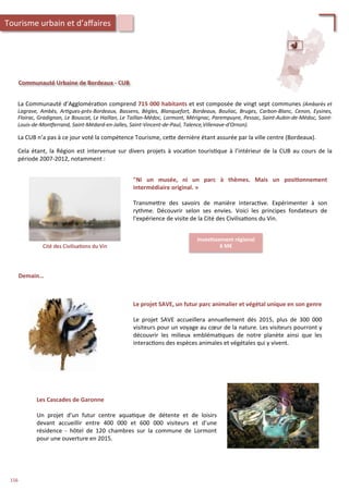Communauté	
  Urbaine	
  de	
  Bordeaux	
  -­‐	
  CUB	
  
La	
  Communauté	
  d’Aggloméra/on	
  comprend	
  715	
  000	
  habitants	
  et	
  est	
  composée	
  de	
  vingt	
  sept	
  communes	
  (Ambarès	
  et	
  
Lagrave,	
   Ambès,	
   Ar'gues-­‐près-­‐Bordeaux,	
   Bassens,	
   Bègles,	
   Blanquefort,	
   Bordeaux,	
   Bouliac,	
   Bruges,	
   Carbon-­‐Blanc,	
   Cenon,	
   Eysines,	
  
Floirac,	
  Gradignan,	
  Le	
  Bouscat,	
  Le	
  Haillan,	
  Le	
  Taillan-­‐Médoc,	
  Lormont,	
  Mérignac,	
  Parempuyre,	
  Pessac,	
  Saint-­‐Aubin-­‐de-­‐Médoc,	
  Saint-­‐
Louis-­‐de-­‐Monxerrand,	
  Saint-­‐Médard-­‐en-­‐Jalles,	
  Saint-­‐Vincent-­‐de-­‐Paul,	
  Talence,Villenave-­‐d'Ornon).	
  
	
  
La	
  CUB	
  n’a	
  pas	
  à	
  ce	
  jour	
  voté	
  la	
  compétence	
  Tourisme,	
  ce4e	
  dernière	
  étant	
  assurée	
  par	
  la	
  ville	
  centre	
  (Bordeaux).	
  
	
  
Cela	
  étant,	
  la	
  Région	
  est	
  intervenue	
  sur	
  divers	
  projets	
  à	
  voca/on	
  touris/que	
  à	
  l’intérieur	
  de	
  la	
  CUB	
  au	
  cours	
  de	
  la	
  
période	
  2007-­‐2012,	
  notamment	
  :	
  
Cité	
  des	
  Civilisa/ons	
  du	
  Vin	
  
Inves;ssement	
  régional	
  
6	
  M€	
  
"Ni	
   un	
   musée,	
   ni	
   un	
   parc	
   à	
   thèmes.	
   Mais	
   un	
   posi;onnement	
  
intermédiaire	
  original.	
  »	
  
	
  
Transme4re	
   des	
   savoirs	
   de	
   manière	
   interac/ve.	
   Expérimenter	
   à	
   son	
  
rythme.	
   Découvrir	
   selon	
   ses	
   envies.	
   Voici	
   les	
   principes	
   fondateurs	
   de	
  
l'expérience	
  de	
  visite	
  de	
  la	
  Cité	
  des	
  Civilisa/ons	
  du	
  Vin.	
  
Demain…	
  
Le	
  projet	
  SAVE,	
  un	
  futur	
  parc	
  animalier	
  et	
  végétal	
  unique	
  en	
  son	
  genre	
  
	
  
Le	
   projet	
   SAVE	
   accueillera	
   annuellement	
   dès	
   2015,	
   plus	
   de	
   300	
   000	
  
visiteurs	
  pour	
  un	
  voyage	
  au	
  cœur	
  de	
  la	
  nature.	
  Les	
  visiteurs	
  pourront	
  y	
  
découvrir	
   les	
   milieux	
   embléma/ques	
   de	
   notre	
   planète	
   ainsi	
   que	
   les	
  
interac/ons	
  des	
  espèces	
  animales	
  et	
  végétales	
  qui	
  y	
  vivent.	
  
Les	
  Cascades	
  de	
  Garonne	
  
	
  
Un	
   projet	
   d’un	
   futur	
   centre	
   aqua/que	
   de	
   détente	
   et	
   de	
   loisirs	
  
devant	
   accueillir	
   entre	
   400	
   000	
   et	
   600	
   000	
   visiteurs	
   et	
   d’une	
  
résidence	
   -­‐	
   hôtel	
   de	
   120	
   chambres	
   sur	
   la	
   commune	
   de	
   Lormont	
  
pour	
  une	
  ouverture	
  en	
  2015.	
  
Tourisme	
  urbain	
  et	
  d’aﬀaires	
  
156	
  
 