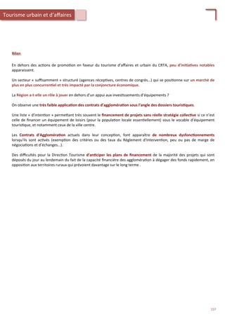 En	
  dehors	
  des	
  ac/ons	
  de	
  promo/on	
  en	
  faveur	
  du	
  tourisme	
  d’aﬀaires	
  et	
  urbain	
  du	
  CRTA,	
  peu	
  d’ini;a;ves	
  notables	
  
apparaissent.	
  
	
  
Un	
  secteur	
  «	
  suﬃsamment	
  »	
  structuré	
  (agences	
  récep/ves,	
  centres	
  de	
  congrès…)	
  qui	
  se	
  posi/onne	
  sur	
  un	
  marché	
  de	
  
plus	
  en	
  plus	
  concurren;el	
  et	
  très	
  impacté	
  par	
  la	
  conjoncture	
  économique.	
  	
  
	
  
La	
  Région	
  a-­‐t-­‐elle	
  un	
  rôle	
  à	
  jouer	
  en	
  dehors	
  d’un	
  appui	
  aux	
  inves/ssements	
  d’équipements	
  ?	
  
	
  
On	
  observe	
  une	
  très	
  faible	
  applica;on	
  des	
  contrats	
  d’aggloméra;on	
  sous	
  l’angle	
  des	
  dossiers	
  touris;ques.	
  
	
  
Une	
  liste	
  «	
  d’inten/on	
  »	
  perme4ant	
  très	
  souvent	
  le	
  ﬁnancement	
  de	
  projets	
  sans	
  réelle	
  stratégie	
  collec;ve	
  si	
  ce	
  n’est	
  
celle	
  de	
  ﬁnancer	
  un	
  équipement	
  de	
  loisirs	
  (pour	
  la	
  popula/on	
  locale	
  essen/ellement)	
  sous	
  le	
  vocable	
  d’équipement	
  
touris/que,	
  et	
  notamment	
  ceux	
  de	
  la	
  ville	
  centre.	
  
	
  
Les	
   Contrats	
   d’Aggloméra;on	
   actuels	
   dans	
   leur	
   concep/on,	
   font	
   apparaître	
   de	
   nombreux	
   dysfonc;onnements	
  
lorsqu’ils	
   sont	
   ac/vés	
   (exemp/on	
   des	
   critères	
   ou	
   des	
   taux	
   du	
   Règlement	
   d’Interven/on,	
   peu	
   ou	
   pas	
   de	
   marge	
   de	
  
négocia/ons	
  et	
  d’échanges…).	
  
	
  
Des	
  diﬃcultés	
  pour	
  la	
  Direc/on	
  Tourisme	
  d’an;ciper	
  les	
  plans	
  de	
  ﬁnancement	
  de	
  la	
  majorité	
  des	
  projets	
  qui	
  sont	
  
déposés	
  du	
  jour	
  au	
  lendemain	
  du	
  fait	
  de	
  la	
  capacité	
  ﬁnancière	
  des	
  aggloméra/on	
  à	
  dégager	
  des	
  fonds	
  rapidement,	
  en	
  
opposi/on	
  aux	
  territoires	
  ruraux	
  qui	
  prévoient	
  davantage	
  sur	
  le	
  long	
  terme	
  .	
  
Bilan	
  
Tourisme	
  urbain	
  et	
  d’aﬀaires	
  
157	
  
 