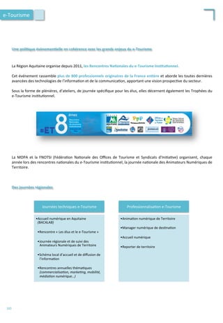 Une	
  poli;que	
  évènemen;elle	
  en	
  cohérence	
  avec	
  les	
  grands	
  enjeux	
  du	
  e-­‐Tourisme	
  
La	
  Région	
  Aquitaine	
  organise	
  depuis	
  2011,	
  les	
  Rencontres	
  Na;onales	
  du	
  e-­‐Tourisme	
  Ins;tu;onnel.	
  
	
  
Cet	
  événement	
  rassemble	
  plus	
  de	
  800	
  professionnels	
  originaires	
  de	
  la	
  France	
  en;ère	
  et	
  aborde	
  les	
  toutes	
  dernières	
  
avancées	
  des	
  technologies	
  de	
  l’informa/on	
  et	
  de	
  la	
  communica/on,	
  apportant	
  une	
  vision	
  prospec/ve	
  du	
  secteur.	
  	
  
	
  
Sous	
  la	
  forme	
  de	
  plénières,	
  d’ateliers,	
  de	
  journée	
  spéciﬁque	
  pour	
  les	
  élus,	
  elles	
  décernent	
  également	
  les	
  Trophées	
  du	
  
e-­‐Tourisme	
  ins/tu/onnel.	
  
Des	
  journées	
  régionales	
  
La	
   MOPA	
   et	
   la	
   FNOTSI	
   (Fédéra/on	
   Na/onale	
   des	
   Oﬃces	
   de	
   Tourisme	
   et	
   Syndicats	
   d’Ini/a/ve)	
   organisent,	
   chaque	
  
année	
  lors	
  des	
  rencontres	
  na/onales	
  du	
  e-­‐Tourisme	
  ins/tu/onnel,	
  la	
  journée	
  na/onale	
  des	
  Animateurs	
  Numériques	
  de	
  
Territoire.	
  
	
  
	
  
	
  
e-­‐Tourisme	
  
160	
  
Journées	
  techniques	
  e-­‐Tourisme	
  
• Accueil	
  numérique	
  en	
  Aquitaine	
  
(BACALAB)	
  
	
  
• Rencontre	
  «	
  Les	
  élus	
  et	
  le	
  e-­‐Tourisme	
  »	
  
	
  
• Journée	
  régionale	
  et	
  de	
  suivi	
  des	
  
Animateurs	
  Numériques	
  de	
  Territoire	
  
	
  
• Schéma	
  local	
  d’accueil	
  et	
  de	
  diﬀusion	
  de	
  
l’informa/on	
  
	
  
• Rencontres	
  annuelles	
  théma/ques	
  
(commercialisa'on,	
  marke'ng,	
  mobilité,	
  
média'on	
  numérique…)	
  
Professionnalisa/on	
  e-­‐Tourisme	
  
• Anima/on	
  numérique	
  de	
  Territoire	
  
	
  
• Manager	
  numérique	
  de	
  des/na/on	
  
	
  
• Accueil	
  numérique	
  
	
  
• Reporter	
  de	
  territoire	
  
 