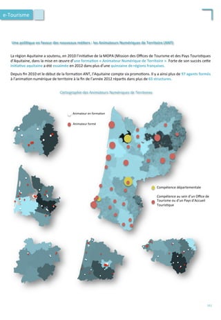 La	
  région	
  Aquitaine	
  a	
  soutenu,	
  en	
  2010	
  l’ini/a/ve	
  de	
  la	
  MOPA	
  (Mission	
  des	
  Oﬃces	
  de	
  Tourisme	
  et	
  des	
  Pays	
  Touris/ques	
  
d’Aquitaine,	
  dans	
  la	
  mise	
  en	
  œuvre	
  d’une	
  forma;on	
  «	
  Animateur	
  Numérique	
  de	
  Territoire	
  ».	
  Forte	
  de	
  son	
  succès	
  ce4e	
  
ini;a;ve	
  aquitaine	
  a	
  été	
  essaimée	
  en	
  2012	
  dans	
  plus	
  d’une	
  quinzaine	
  de	
  régions	
  françaises.	
  
	
  
Depuis	
  ﬁn	
  2010	
  et	
  le	
  début	
  de	
  la	
  forma/on	
  ANT,	
  l’Aquitaine	
  compte	
  six	
  promo/ons.	
  Il	
  y	
  a	
  ainsi	
  plus	
  de	
  97	
  agents	
  formés	
  
à	
  l’anima/on	
  numérique	
  de	
  territoire	
  à	
  la	
  ﬁn	
  de	
  l’année	
  2012	
  répar/s	
  dans	
  plus	
  de	
  65	
  structures.	
  
Une	
  poli;que	
  en	
  faveur	
  des	
  nouveaux	
  mé;ers	
  :	
  les	
  Animateurs	
  Numériques	
  de	
  Territoire	
  (ANT)	
  	
  	
  
Compétence	
  départementale	
  
Compétence	
  au	
  sein	
  d’un	
  Oﬃce	
  de	
  
Tourisme	
  ou	
  d’un	
  Pays	
  d’Accueil	
  
Touris/que	
  
Cartographie	
  des	
  Animateurs	
  Numériques	
  de	
  Territoires	
  
Animateur	
  formé	
  
Animateur	
  en	
  forma/on	
  
e-­‐Tourisme	
  
161	
  
 