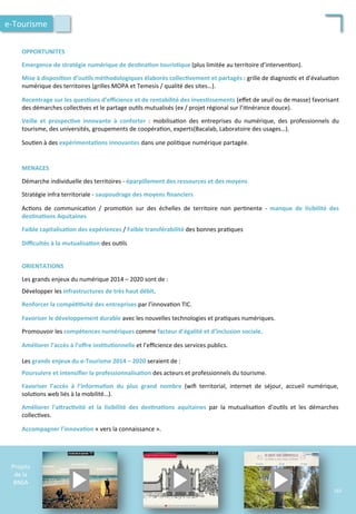  	
  
	
  	
  
	
  	
  
OPPORTUNITES	
  
	
  
Emergence	
  de	
  stratégie	
  numérique	
  de	
  des;na;on	
  touris;que	
  (plus	
  limitée	
  au	
  territoire	
  d’interven/on).	
  
	
  
Mise	
  à	
  disposi;on	
  d’ou;ls	
  méthodologiques	
  élaborés	
  collec;vement	
  et	
  partagés	
  :	
  grille	
  de	
  diagnos/c	
  et	
  d’évalua/on	
  
numérique	
  des	
  territoires	
  (grilles	
  MOPA	
  et	
  Temesis	
  /	
  qualité	
  des	
  sites…).	
  
	
  
Recentrage	
  sur	
  les	
  ques;ons	
  d’eﬃcience	
  et	
  de	
  rentabilité	
  des	
  inves;ssements	
  (eﬀet	
  de	
  seuil	
  ou	
  de	
  masse)	
  favorisant	
  
des	
  démarches	
  collec/ves	
  et	
  le	
  partage	
  ou/ls	
  mutualisés	
  (ex	
  /	
  projet	
  régional	
  sur	
  l’i/nérance	
  douce).	
  
	
  
Veille	
   et	
   prospec;ve	
   innovante	
   à	
   conforter	
   :	
   mobilisa/on	
   des	
   entreprises	
   du	
   numérique,	
   des	
   professionnels	
   du	
  
tourisme,	
  des	
  universités,	
  groupements	
  de	
  coopéra/on,	
  experts(Bacalab,	
  Laboratoire	
  des	
  usages…).	
  
	
  
Sou/en	
  à	
  des	
  expérimenta;ons	
  innovantes	
  dans	
  une	
  poli/que	
  numérique	
  partagée.	
  
MENACES	
  
	
  
Démarche	
  individuelle	
  des	
  territoires	
  -­‐	
  éparpillement	
  des	
  ressources	
  et	
  des	
  moyens	
  
	
  
Stratégie	
  infra	
  territoriale	
  -­‐	
  saupoudrage	
  des	
  moyens	
  ﬁnanciers	
  
	
  
Ac/ons	
   de	
   communica/on	
   /	
   promo/on	
   sur	
   des	
   échelles	
   de	
   territoire	
   non	
   per/nente	
   -­‐	
   manque	
   de	
   lisibilité	
   des	
  
des;na;ons	
  Aquitaines	
  	
  
	
  
Faible	
  capitalisa;on	
  des	
  expériences	
  /	
  Faible	
  transférabilité	
  des	
  bonnes	
  pra/ques	
  
	
  
Diﬃcultés	
  à	
  la	
  mutualisa;on	
  des	
  ou/ls	
  
Projets	
  
de	
  la	
  
BNSA	
  
e-­‐Tourisme	
  
ORIENTATIONS	
  
	
  
Les	
  grands	
  enjeux	
  du	
  numérique	
  2014	
  –	
  2020	
  sont	
  de	
  :	
  
	
  
Développer	
  les	
  infrastructures	
  de	
  très	
  haut	
  débit.	
  
	
  
Renforcer	
  la	
  compé;;vité	
  des	
  entreprises	
  par	
  l’innova/on	
  TIC.	
  
	
  
Favoriser	
  le	
  développement	
  durable	
  avec	
  les	
  nouvelles	
  technologies	
  et	
  pra/ques	
  numériques.	
  
	
  
Promouvoir	
  les	
  compétences	
  numériques	
  comme	
  facteur	
  d’égalité	
  et	
  d’inclusion	
  sociale.	
  
	
  
Améliorer	
  l’accès	
  à	
  l’oﬀre	
  ins;tu;onnelle	
  et	
  l’eﬃcience	
  des	
  services	
  publics.	
  
	
  
Les	
  grands	
  enjeux	
  du	
  e-­‐Tourisme	
  2014	
  –	
  2020	
  seraient	
  de	
  :	
  
	
  
Poursuivre	
  et	
  intensiﬁer	
  la	
  professionnalisa;on	
  des	
  acteurs	
  et	
  professionnels	
  du	
  tourisme.	
  
	
  
Favoriser	
   l’accès	
   à	
   l’informa;on	
   du	
   plus	
   grand	
   nombre	
   (wiﬁ	
   territorial,	
   internet	
   de	
   séjour,	
   accueil	
   numérique,	
  
solu/ons	
  web	
  liés	
  à	
  la	
  mobilité…).	
  
	
  
Améliorer	
   l’aFrac;vité	
   et	
   la	
   lisibilité	
   des	
   des;na;ons	
   aquitaines	
   par	
   la	
   mutualisa/on	
   d’ou/ls	
   et	
   les	
   démarches	
  
collec/ves.	
  
	
  
Accompagner	
  l’innova;on	
  «	
  vers	
  la	
  connaissance	
  ».	
  
163	
  
 