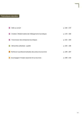Accompagner	
  l’emploi	
  saisonnier	
  lié	
  au	
  tourisme	
  
Renforcer	
  la	
  professionnalisa/on	
  des	
  acteurs	
  du	
  tourisme	
  
Aide	
  au	
  conseil	
  
Créa/on	
  /	
  Modernisa/on	
  des	
  hébergements	
  touris/ques	
  
Transmission	
  des	
  entreprises	
  touris/ques	
  
Démarches	
  collec/ves	
  -­‐	
  qualité	
  
p.	
  166	
  –	
  172	
  	
  
p.	
  173	
  –	
  190	
  	
  
p.	
  191	
  –	
  194	
  	
  
p.	
  195	
  –	
  198	
  	
  
p.	
  199	
  –	
  207	
  	
  
p.	
  208	
  –	
  218	
  	
  
Théma/ques	
  abordées	
  
165	
  
 
