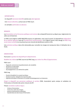OPPORTUNITES	
  
	
  
Un	
  disposi/f	
  clairement	
  iden;ﬁé	
  comme	
  une	
  aide	
  régionale.	
  	
  
	
  
Une	
  mesure	
  aFrac;ve,	
  surtout	
  avec	
  le	
  FRAC	
  Court.	
  	
  
	
  
Un	
  véritable	
  ou;l	
  d’aide	
  à	
  la	
  décision.	
  	
  
MENACES	
  
	
  
Les	
  Associa;ons	
  et	
  les	
  Personnes	
  publiques	
  sont	
  exclues	
  de	
  ce	
  disposi/f	
  (construit	
  au	
  départ	
  pour	
  réglementer	
  les	
  
aides	
  aux	
  entreprises).	
  	
  
	
  
Le	
  FRAC	
  court	
  (régime	
  no/ﬁé	
  N662/99)	
  toujours	
  en	
  applica/on,	
  mais	
  jusqu’à	
  quand.	
  Ce	
  disposi/f	
  est	
  indépendant	
  
de	
  la	
  volonté	
  régionale	
  mais	
  de	
  l’encadrement	
  communautaire.	
  Si	
  ce	
  régime	
  venait	
  à	
  être	
  abrogé,	
  le	
  FRAC	
  long	
  
serait	
  moins	
  incita;f	
  et	
  ne	
  toucherait	
  qu’une	
  minorité	
  de	
  bénéﬁciaire	
  es/mé	
  à	
  23%.	
  
	
  
Une	
  précision	
  juridique	
  devra	
  être	
  demandée	
  pour	
  connaître	
  les	
  marges	
  de	
  manœuvres	
  liées	
  à	
  l’u/lisa/on	
  de	
  ce	
  
fonds.	
  
Aide	
  au	
  conseil	
  
ORIENTATIONS	
  
	
  
Poursuivre	
  la	
  ges;on	
  du	
  disposi;f	
  par	
  le	
  département.	
  
	
  
Redéﬁnir	
  les	
  critères	
  du	
  FRAC	
  court	
  et	
  du	
  FRAC	
  long	
  pour	
  éviter	
  les	
  eﬀets	
  d’opportunisme.	
  
	
  
FRAC	
  court	
  
	
  
-­‐  Diagnos/c	
  commercial,	
  de	
  posi/onnement,	
  de	
  rentabilité.	
  
-­‐  Assistance	
  en	
  décora/on.	
  
-­‐  Audit	
  environnemental.	
  
-­‐  Accompagnement	
  à	
  une	
  démarche	
  qualité.	
  
	
  
FRAC	
  long	
  
	
  
-­‐  Etude	
  de	
  faisabilité	
  d’un	
  projet	
  touris/que.	
  
-­‐  Etude	
  de	
  marché,	
  réalisa/on	
  d’un	
  business	
  plan.	
  
-­‐  Exper/se	
  technique	
  et	
  ﬁnancière	
  d’un	
  projet	
  de	
  développement	
  ou	
  d’extension.	
  
	
  
Elargir	
   le	
   disposi;f	
   aux	
   personnes	
   publiques	
   et	
   privées	
   (PME,	
   Associa/on)	
   après	
   analyse	
   et	
   valida/on	
   de	
  
l’instructeur	
  en	
  fonc/on	
  des	
  autres	
  mesures	
  du	
  RIT.	
  
	
  
Prévoir	
  une	
  boîte	
  à	
  ou;ls	
  en	
  ligne	
  :	
  
	
  
-­‐  Critères	
  d’interven/on.	
  
-­‐  Trame	
  d’un	
  cahier	
  des	
  charges.	
  
-­‐  Dossier	
  de	
  demande	
  de	
  subven/on.	
  
-­‐  Coordonnées	
  de	
  relais	
  locaux	
  d’informa/on.	
  
172	
  
 