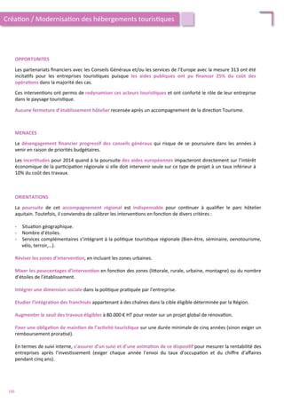 OPPORTUNITES	
  
	
  
Les	
  partenariats	
  ﬁnanciers	
  avec	
  les	
  Conseils	
  Généraux	
  et/ou	
  les	
  services	
  de	
  l’Europe	
  avec	
  la	
  mesure	
  313	
  ont	
  été	
  
incita/fs	
   pour	
   les	
   entreprises	
   touris/ques	
   puisque	
   les	
   aides	
   publiques	
   ont	
   pu	
   ﬁnancer	
   25%	
   du	
   coût	
   des	
  
opéra;ons	
  dans	
  la	
  majorité	
  des	
  cas.	
  
	
  
Ces	
  interven/ons	
  ont	
  permis	
  de	
  redynamiser	
  ces	
  acteurs	
  touris;ques	
  et	
  ont	
  conforté	
  le	
  rôle	
  de	
  leur	
  entreprise	
  
dans	
  le	
  paysage	
  touris/que.	
  	
  
	
  
Aucune	
  fermeture	
  d’établissement	
  hôtelier	
  recensée	
  après	
  un	
  accompagnement	
  de	
  la	
  direc/on	
  Tourisme.	
  	
  
MENACES	
  
	
  
Le	
  désengagement	
  ﬁnancier	
  progressif	
  des	
  conseils	
  généraux	
  qui	
  risque	
  de	
  se	
  poursuivre	
  dans	
  les	
  années	
  à	
  
venir	
  en	
  raison	
  de	
  priorités	
  budgétaires.	
  
	
  
Les	
  incer;tudes	
  pour	
  2014	
  quand	
  à	
  la	
  poursuite	
  des	
  aides	
  européennes	
  impacteront	
  directement	
  sur	
  l’intérêt	
  
économique	
  de	
  la	
  par/cipa/on	
  régionale	
  si	
  elle	
  doit	
  intervenir	
  seule	
  sur	
  ce	
  type	
  de	
  projet	
  à	
  un	
  taux	
  inférieur	
  à	
  
10%	
  du	
  coût	
  des	
  travaux.	
  	
  
Créa/on	
  /	
  Modernisa/on	
  des	
  hébergements	
  touris/ques	
  
ORIENTATIONS	
  
	
  
La	
   poursuite	
   de	
   cet	
   accompagnement	
   régional	
   est	
   indispensable	
   pour	
   con/nuer	
   à	
   qualiﬁer	
   le	
   parc	
   hôtelier	
  
aquitain.	
  Toutefois,	
  il	
  conviendra	
  de	
  calibrer	
  les	
  interven/ons	
  en	
  fonc/on	
  de	
  divers	
  critères	
  :	
  	
  
	
  
-­‐  Situa/on	
  géographique.	
  
-­‐  Nombre	
  d’étoiles.	
  
-­‐  Services	
  complémentaires	
  s’intégrant	
  à	
  la	
  poli/que	
  touris/que	
  régionale	
  (Bien-­‐être,	
  séminaire,	
  oenotourisme,	
  
vélo,	
  terroir,…).	
  
Réviser	
  les	
  zones	
  d’interven;on,	
  en	
  incluant	
  les	
  zones	
  urbaines.	
  
	
  
Mixer	
  les	
  pourcentages	
  d’interven;on	
  en	
  fonc/on	
  des	
  zones	
  (li4orale,	
  rurale,	
  urbaine,	
  montagne)	
  ou	
  du	
  nombre	
  
d’étoiles	
  de	
  l’établissement.	
  
	
  
Intégrer	
  une	
  dimension	
  sociale	
  dans	
  la	
  poli/que	
  pra/quée	
  par	
  l’entreprise.	
  
	
  
Etudier	
  l’intégra;on	
  des	
  franchisés	
  appartenant	
  à	
  des	
  chaînes	
  dans	
  la	
  cible	
  éligible	
  déterminée	
  par	
  la	
  Région.	
  
	
  
Augmenter	
  le	
  seuil	
  des	
  travaux	
  éligibles	
  à	
  80.000	
  €	
  HT	
  pour	
  rester	
  sur	
  un	
  projet	
  global	
  de	
  rénova/on.	
  
	
  
Fixer	
  une	
  obliga;on	
  de	
  main;en	
  de	
  l’ac;vité	
  touris;que	
  sur	
  une	
  durée	
  minimale	
  de	
  cinq	
  années	
  (sinon	
  exiger	
  un	
  
remboursement	
  prora/sé).	
  
	
  
En	
  termes	
  de	
  suivi	
  interne,	
  s’assurer	
  d’un	
  suivi	
  et	
  d’une	
  anima;on	
  de	
  ce	
  disposi;f	
  pour	
  mesurer	
  la	
  rentabilité	
  des	
  
entreprises	
   après	
   l’inves/ssement	
   (exiger	
   chaque	
   année	
   l’envoi	
   du	
   taux	
   d’occupa/on	
   et	
   du	
   chiﬀre	
   d’aﬀaires	
  
pendant	
  cinq	
  ans).	
  
186	
  
 