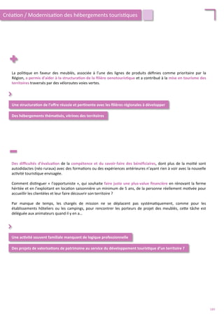 La	
   poli/que	
   en	
   faveur	
   des	
   meublés,	
   associée	
   à	
   l’une	
   des	
   lignes	
   de	
   produits	
   déﬁnies	
   comme	
   prioritaire	
   par	
   la	
  
Région,	
  a	
  permis	
  d’aider	
  à	
  la	
  structura;on	
  de	
  la	
  ﬁlière	
  oenotouris;que	
  et	
  a	
  contribué	
  à	
  la	
  mise	
  en	
  tourisme	
  des	
  
territoires	
  traversés	
  par	
  des	
  véloroutes	
  voies	
  vertes.	
  	
  
Une	
  structura;on	
  de	
  l’oﬀre	
  réussie	
  et	
  per;nente	
  avec	
  les	
  ﬁlières	
  régionales	
  à	
  développer	
  
Des	
  hébergements	
  théma;sés,	
  vitrines	
  des	
  territoires	
  
⌃	
  
Des	
  diﬃcultés	
  d’évalua;on	
  de	
  la	
  compétence	
  et	
  du	
  savoir-­‐faire	
  des	
  bénéﬁciaires,	
  dont	
  plus	
  de	
  la	
  moi/é	
  sont	
  
autodidactes	
  (néo	
  ruraux)	
  avec	
  des	
  forma/ons	
  ou	
  des	
  expériences	
  antérieures	
  n’ayant	
  rien	
  à	
  voir	
  avec	
  la	
  nouvelle	
  
ac/vité	
  touris/que	
  envisagée.	
  
	
  	
  
Comment	
  dis/nguer	
  «	
  l’opportuniste	
  »,	
  qui	
  souhaite	
  faire	
  juste	
  une	
  plus-­‐value	
  ﬁnancière	
  en	
  rénovant	
  la	
  ferme	
  
héritée	
  et	
  en	
  l’exploitant	
  en	
  loca/on	
  saisonnière	
  un	
  minimum	
  de	
  5	
  ans,	
  de	
  la	
  personne	
  réellement	
  mo/vée	
  pour	
  
accueillir	
  les	
  clientèles	
  et	
  leur	
  faire	
  découvrir	
  son	
  territoire	
  ?	
  
	
  	
  
Par	
   manque	
   de	
   temps,	
   les	
   chargés	
   de	
   mission	
   ne	
   se	
   déplacent	
   pas	
   systéma/quement,	
   comme	
   pour	
   les	
  
établissements	
   hôteliers	
   ou	
   les	
   campings,	
   pour	
   rencontrer	
   les	
   porteurs	
   de	
   projet	
   des	
   meublés,	
   ce4e	
   tâche	
   est	
  
déléguée	
  aux	
  animateurs	
  quand	
  il	
  y	
  en	
  a…	
  
Une	
  ac;vité	
  souvent	
  familiale	
  manquant	
  de	
  logique	
  professionnelle	
  	
  
Des	
  projets	
  de	
  valorisa;ons	
  de	
  patrimoine	
  au	
  service	
  du	
  développement	
  touris;que	
  d’un	
  territoire	
  ?	
  	
  
⌃	
  
Créa/on	
  /	
  Modernisa/on	
  des	
  hébergements	
  touris/ques	
  
189	
  
 