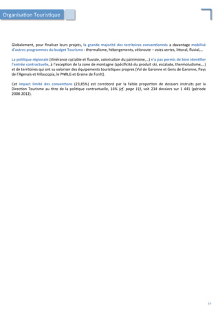Globalement,	
  pour	
  ﬁnaliser	
  leurs	
  projets,	
  la	
  grande	
  majorité	
  des	
  territoires	
  conven;onnés	
  a	
  davantage	
  mobilisé	
  
d’autres	
  programmes	
  du	
  budget	
  Tourisme	
  :	
  thermalisme,	
  hébergements,	
  véloroute	
  –	
  voies	
  vertes,	
  li4oral,	
  ﬂuvial,…	
  
	
  
La	
  poli;que	
  régionale	
  (i/nérance	
  cyclable	
  et	
  ﬂuviale,	
  valorisa/on	
  du	
  patrimoine,…)	
  n’a	
  pas	
  permis	
  de	
  bien	
  iden;ﬁer	
  
l’entrée	
  contractuelle,	
  à	
  l’excep/on	
  de	
  la	
  zone	
  de	
  montagne	
  (spéciﬁcité	
  du	
  produit	
  ski,	
  escalade,	
  thermoludisme,…)	
  
et	
  de	
  territoires	
  qui	
  ont	
  su	
  valoriser	
  des	
  équipements	
  touris/ques	
  propres	
  (Val	
  de	
  Garonne	
  et	
  Gens	
  de	
  Garonne,	
  Pays	
  
de	
  l’Agenais	
  et	
  Villascopia,	
  le	
  PNRLG	
  et	
  Graine	
  de	
  Forêt).	
  
	
  
Cet	
   impact	
   limité	
   des	
   conven;ons	
   (23,85%)	
   est	
   corroboré	
   par	
   la	
   faible	
   propor/on	
   de	
   dossiers	
   instruits	
   par	
   la	
  
Direc/on	
  Tourisme	
  au	
  /tre	
  de	
  la	
  poli/que	
  contractuelle,	
  16%	
  (cf.	
  page	
  11),	
  soit	
  234	
  dossiers	
  sur	
  1	
  441	
  (période	
  
2008-­‐2012).	
  
	
  
	
  
Organisa/on	
  Touris/que	
  
19	
  
 