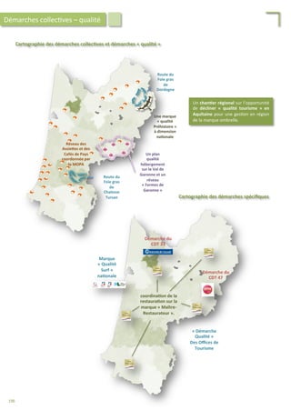 Cartographie	
  des	
  démarches	
  collec;ves	
  et	
  démarches	
  «	
  qualité	
  »	
  
Une	
  marque	
  
«	
  qualité	
  
Préhistoire	
  »	
  
à	
  dimension	
  
na;onale	
  
Route	
  du	
  
Foie	
  gras	
  
de	
  
Dordogne	
  
Route	
  du	
  
Foie	
  gras	
  
de	
  
Chalosse	
  
Tursan	
  
Un	
  plan	
  
qualité	
  
hébergement	
  
sur	
  le	
  Val	
  de	
  
Garonne	
  et	
  un	
  
réseau	
  
«	
  Fermes	
  de	
  
Garonne	
  »	
  
Réseau	
  des	
  
AssieFes	
  et	
  des	
  
Cafés	
  de	
  Pays	
  
coordonnée	
  par	
  
la	
  MOPA	
  
Démarches	
  collec/ves	
  –	
  qualité	
  
Cartographie	
  des	
  démarches	
  spéciﬁques	
  
Un	
  chan;er	
  régional	
  sur	
  l’opportunité	
  
de	
   décliner	
   «	
   qualité	
   tourisme	
   »	
   en	
  
Aquitaine	
  pour	
  une	
  ges/on	
  en	
  région	
  
de	
  la	
  marque	
  ombrelle.	
  
coordina;on	
  de	
  la	
  
restaura;on	
  sur	
  la	
  
marque	
  «	
  Maître-­‐
Restaurateur	
  ».	
  
Marque	
  
«	
  Qualité	
  
Surf	
  »	
  
na;onale	
  
Démarche	
  du	
  
CDT	
  33	
  
Démarche	
  du	
  
CDT	
  47	
  
«	
  Démarche	
  
Qualité	
  »	
  
Des	
  Oﬃces	
  de	
  
Tourisme	
  
196	
  
 