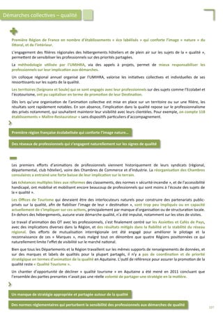 Première	
  Région	
  de	
  France	
  en	
  nombre	
  d’établissements	
  «	
  éco	
  labélisés	
  »	
  qui	
  conforte	
  l’image	
  «	
  nature	
  »	
  du	
  
liForal,	
  et	
  de	
  l’intérieur.	
  
	
  
L’engagement	
  des	
  ﬁlières	
  régionales	
  des	
  hébergements	
  hôteliers	
  et	
  de	
  plein	
  air	
  sur	
  les	
  sujets	
  de	
  la	
  «	
  qualité	
  »,	
  
perme4ent	
  de	
  sensibiliser	
  les	
  professionnels	
  sur	
  des	
  priorités	
  partagées.	
  
	
  
La	
   méthodologie	
   u;lisée	
   par	
   l’UMIHRA,	
   via	
   des	
   appels	
   à	
   projets,	
   permet	
   de	
   mieux	
   responsabiliser	
   les	
  
professionnels	
  sur	
  leur	
  implica;on	
  aux	
  démarches.	
  
	
  
Un	
   colloque	
   régional	
   annuel	
   organisé	
   par	
   l’UMIHRA,	
   valorise	
   les	
   ini/a/ves	
   collec/ves	
   et	
   individuelles	
   de	
   ses	
  
ressor/ssants	
  sur	
  les	
  sujets	
  de	
  la	
  qualité.	
  
	
  
Les	
  territoires	
  (Seignanx	
  et	
  Soule)	
  qui	
  se	
  sont	
  engagés	
  avec	
  leur	
  professionnels	
  sur	
  des	
  sujets	
  comme	
  l’Ecolabel	
  et	
  
l’écotourisme,	
  ont	
  pu	
  capitaliser	
  en	
  terme	
  de	
  promo;on	
  de	
  leur	
  Des;na;on.	
  
	
  
Dès	
  lors	
  qu’une	
  organisa/on	
  de	
  l’anima/on	
  collec/ve	
  est	
  mise	
  en	
  place	
  sur	
  un	
  territoire	
  ou	
  sur	
  une	
  ﬁlière,	
  les	
  
résultats	
  sont	
  rapidement	
  notables.	
  En	
  son	
  absence,	
  l’implica/on	
  dans	
  la	
  qualité	
  repose	
  sur	
  le	
  professionnalisme	
  
des	
  privés	
  notamment,	
  qui	
  souhaitent	
  maintenir	
  leur	
  visibilité	
  avec	
  leurs	
  clientèles.	
  Pour	
  exemple,	
  on	
  compte	
  118	
  
établissements	
  «	
  Maître-­‐Restaurateur	
  »	
  sans	
  disposi/fs	
  par/culiers	
  d’accompagnement.	
  
Première	
  région	
  française	
  écolabelisée	
  qui	
  conforte	
  l’image	
  nature…	
  
Des	
  réseaux	
  de	
  professionnels	
  qui	
  s’engagent	
  naturellement	
  sur	
  les	
  signes	
  de	
  qualité	
  
⌃	
  
Démarches	
  collec/ves	
  –	
  qualité	
  
Les	
   premiers	
   eﬀorts	
   d’anima/ons	
   de	
   professionnels	
   viennent	
   historiquement	
   de	
   leurs	
   syndicats	
   (régional,	
  
départemental,	
  club	
  hôtelier),	
  voire	
  des	
  Chambres	
  de	
  Commerce	
  et	
  d’Industrie.	
  La	
  réorganisa;on	
  des	
  Chambres	
  
consulaires	
  a	
  entrainé	
  une	
  forte	
  baisse	
  de	
  leur	
  implica;on	
  sur	
  le	
  terrain.	
  
	
  
Les	
  échéances	
  mul;ples	
  liées	
  aux	
  réformes	
  des	
  classements,	
  des	
  normes	
  «	
  sécurité-­‐incendie	
  »,	
  et	
  de	
  l’accessibilité	
  
handicapé,	
  ont	
  mobilisé	
  et	
  mobilisent	
  encore	
  beaucoup	
  de	
  professionnels	
  qui	
  sont	
  moins	
  à	
  l’écoute	
  des	
  sujets	
  de	
  
la	
  «	
  qualité	
  ».	
  
	
  
Les	
  Oﬃces	
  de	
  Tourisme	
  qui	
  devraient	
  être	
  des	
  interlocuteurs	
  naturels	
  pour	
  construire	
  des	
  partenariats	
  public-­‐
privés	
  sur	
  la	
  qualité,	
  aﬁn	
  de	
  ﬁabiliser	
  l’image	
  de	
  leur	
  «	
  des/na/on	
  »,	
  sont	
  trop	
  peu	
  impliqués	
  ou	
  en	
  capacité	
  
actuellement	
  de	
  s’impliquer	
  sur	
  ces	
  ac;ons,	
  principalement	
  par	
  manque	
  d’organisa/on	
  ou	
  de	
  structura/on	
  locale.	
  
En	
  dehors	
  des	
  hébergements,	
  aucune	
  vraie	
  démarche	
  qualité,	
  n’a	
  été	
  impulsé,	
  notamment	
  sur	
  les	
  sites	
  de	
  visites.	
  
	
  
Le	
  travail	
  d’anima/on	
  des	
  OT	
  avec	
  les	
  professionnels,	
  s’est	
  ﬁnalement	
  centré	
  sur	
  les	
  AssieFes	
  et	
  Cafés	
  de	
  Pays,	
  
avec	
  des	
  implica/ons	
  diverses	
  dans	
  la	
  Région,	
  et	
  des	
  résultats	
  mi;gés	
  dans	
  la	
  ﬁabilité	
  et	
  la	
  stabilité	
  du	
  réseau	
  
régional.	
   Des	
   eﬀorts	
   de	
   mutualisa/on	
   interrégionale	
   ont	
   été	
   engagé	
   pour	
   améliorer	
   le	
   pilotage	
   et	
   la	
  
reconnaissance	
   de	
   ces	
   «	
   Marques	
   »,	
   mais	
   malgré	
   tout	
   on	
   dénombre	
   que	
   quatre	
   Régions	
   posi/onnées	
   ce	
   qui	
  
naturellement	
  limite	
  l’eﬀet	
  de	
  visibilité	
  sur	
  le	
  marché	
  na/onal.	
  
	
  
Bien	
  que	
  tous	
  les	
  Départements	
  et	
  la	
  Région	
  travaillent	
  sur	
  les	
  mêmes	
  supports	
  de	
  renseignements	
  de	
  données,	
  et	
  
sur	
   des	
   marques	
   et	
   labels	
   de	
   qualités	
   pour	
   la	
   plupart	
   partagés,	
   il	
   n’y	
   a	
   pas	
   de	
   coordina;on	
   et	
   de	
   priorité	
  
stratégique	
  en	
  termes	
  d’anima;on	
  de	
  la	
  qualité	
  en	
  Aquitaine.	
  L’ou/l	
  de	
  référence	
  pour	
  assurer	
  la	
  promo/on	
  de	
  la	
  
qualité	
  reste	
  «	
  Qualité	
  Tourisme	
  ».	
  
	
  
Un	
   chan/er	
   d’opportunité	
   de	
   décliner	
   «	
   qualité	
   tourisme	
   »	
   en	
   Aquitaine	
   a	
   été	
   mené	
   en	
   2011	
   concluant	
   que	
  
l’ensemble	
  des	
  par/es	
  prenantes	
  n’avait	
  pas	
  une	
  réelle	
  volonté	
  de	
  partager	
  une	
  stratégie	
  en	
  la	
  ma;ère.	
  
Des	
  normes	
  réglementaires	
  qui	
  perturbent	
  la	
  sensibilité	
  des	
  professionnels	
  aux	
  démarches	
  de	
  qualité	
  
Un	
  manque	
  de	
  stratégie	
  appropriée	
  et	
  partagée	
  autour	
  de	
  la	
  qualité	
  
⌃	
  
197	
  
 