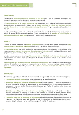 OPPORTUNITES	
  
	
  
L’existence	
   de	
   disposi;fs	
   partagés	
   de	
   forma;on	
   de	
   type	
   PLFI	
   (Plan	
   Local	
   de	
   Forma/on	
   Interﬁlières)	
   doit	
  
perme4re	
  de	
  co-­‐construire	
  les	
  priorités	
  locales	
  en	
  ma/ère	
  de	
  qualité.	
  
	
  
Le	
  travail	
  réalisé	
  par	
  les	
  OT	
  sur	
  les	
  marques	
  de	
  Pays,	
  notamment	
  sous	
  l’angle	
  de	
  l’iden/ﬁca/on	
  des	
  ﬁlières	
  
agroalimentaires	
   de	
   qualité,	
   et	
   les	
   circuits	
   courts,	
   devrait	
   permeFre	
   de	
   relayer	
   des	
   opéra;ons	
   de	
   type	
  
«	
  maître-­‐Restaurateur	
  »	
  ou	
  valorisa;on	
  de	
  collec;fs	
  agroalimentaires	
  de	
  type	
  routes	
  théma/ques	
  du	
  vin,	
  du	
  
foie	
  gras…	
  
	
  
L’un	
  des	
  principal	
  enjeu,	
  serait	
  de	
  travailler	
  sur	
  la	
  fonc/on	
  «	
  Marketeur	
  »	
  de	
  Des/na/on.	
  Ce	
  serait	
  également	
  un	
  
moyen	
   de	
   donner	
   du	
   sens	
   à	
   l’organisa/on	
   des	
   OT	
   sur	
   leur	
   territoire,	
   et	
   de	
   montrer	
   les	
   nouveaux	
   rôles	
   et	
  
mé;ers	
  d’un	
  OT	
  vis-­‐à-­‐vis	
  de	
  son	
  oﬀre,	
  en	
  tant	
  que	
  «	
  Me4eurs	
  en	
  Scène	
  »	
  de	
  territoire.	
  
MENACES	
  
	
  
Du	
  point	
  de	
  vue	
  des	
  entreprises,	
  les	
  tensions	
  économiques	
  dues	
  à	
  la	
  crise,	
  et	
  aux	
  normes	
  règlementaires,	
  peut	
  
inciter	
  les	
  privés	
  à	
  se	
  replier	
  sur	
  eux-­‐mêmes,	
  et	
  être	
  moins	
  à	
  l’écoute	
  de	
  leur	
  environnement.	
  
	
  
La	
   fragilité	
   de	
   certains	
   opérateurs	
   aujourd’hui,	
   peut	
   même	
   abou/r	
   à	
   leur	
   dispari/on,	
   ce	
   qui	
   en	
   zone	
   rurale	
  
notamment,	
   peut	
   avoir	
   des	
   conséquences	
   drama;ques	
   pour	
   le	
   tourisme	
   mais	
   aussi	
   pour	
   l’économie	
   locale	
  
(dispari/on	
  du	
  dernier	
  hôtel	
  du	
  village,	
  ou	
  dernier	
  restaurant,	
  café….).	
  
	
  
Une	
   des	
   menaces,	
   concerne	
   aussi	
   le	
   posi;onnement	
   ﬁnal	
   de	
   l’hôtellerie	
   sur	
   le	
   nouveau	
   classement,	
   car	
   le	
  
référencement	
   aux	
   étoiles,	
   reste	
   pour	
   beaucoup	
   de	
   touristes,	
   le	
   premier	
   repère	
   de	
   la	
   «	
   qualité	
   »	
   d’un	
  
hébergement.	
  
	
  
Du	
  point	
  de	
  vue	
  des	
  Oﬃces	
  de	
  Tourisme,	
  les	
  disparités	
  des	
  structures	
  sont	
  rela/vement	
  importantes,	
  et	
  la	
  
maturité	
  de	
  travailler	
  en	
  partenariat	
  et	
  mutualisa/on	
  sur	
  un	
  territoire	
  commun,	
  n’est	
  pas	
  encore	
  une	
  réalité	
  
pour	
   de	
   nombreux	
   OT.	
   De	
   ce	
   fait,	
   s’ouvrir	
   à	
   des	
   ac;ons	
   de	
   développement	
   est	
   loin	
   d’être	
   une	
   évidence	
  
localement.	
  	
  
Démarches	
  collec/ves	
  –	
  qualité	
  
ORIENTATIONS	
  
	
  
Convaincre	
  et	
  apprendre	
  aux	
  Oﬃces	
  de	
  Tourisme	
  à	
  faire	
  du	
  management	
  de	
  la	
  qualité	
  sur	
  leur	
  territoire	
  pour	
  :	
  
	
  
-­‐  Conforter	
  et	
  rassurer	
  la	
  clientèle	
  sur	
  le	
  professionnalisme	
  de	
  la	
  Des/na/on	
  promue.	
  
	
  
-­‐  Animer	
   des	
   prestataires	
   autour	
   de	
   l’oﬃce	
   de	
   tourisme	
   et	
   donner	
   du	
   sens	
   à	
   l’anima/on	
   en	
   amenant	
   la	
  
stratégie	
   collec/ve	
   et	
   partagée	
   de	
   la	
   des/na/on	
   sur	
   des	
   ac/ons	
   concrètes	
   et	
   individuelles	
   a4endues	
   des	
  
prestataires	
   -­‐	
   «	
   je	
   me	
   labellise	
   Tourisme	
   et	
   Handicap	
   pour	
   que	
   l’oﬃce	
   de	
   tourisme	
   puisse	
   vendre	
   une	
  
des'na'on	
  adaptée	
  ».	
  
	
  
-­‐  Conforter	
   une	
   poli;que	
   d’accueil	
   des	
   inves;sseurs	
   touris;ques	
   s’implantant	
   sur	
   le	
   territoire	
   -­‐	
   «	
   j’ai	
   un	
  
nouveau	
   ges'onnaire	
   de	
   camping	
   ou	
   d’hôtel	
   sur	
   mon	
   territoire,	
   il	
   n’est	
   pas	
   du	
   mé'er,	
   je	
   l’incite	
   donc	
   à	
  
s’appuyer	
  sur	
  un	
  référen'el	
  qualité	
  qui	
  l’aidera	
  à	
  assimiler	
  le	
  professionnalisme	
  du	
  mé'er	
  (HotelCert)	
  ».	
  
	
  
-­‐  Développer	
  des	
  ac;ons	
  de	
  promo;on	
  de	
  la	
  des;na;on	
  en	
  s’appuyant	
  sur	
  des	
  manifesta/ons	
  na/onales	
  ou	
  
régionales	
   –	
   «	
   je	
   peux	
   par'ciper	
   à	
   la	
   semaine	
   du	
   goût	
   en	
   capitalisant	
   sur	
   les	
   maîtres	
   restaurateurs,	
   les	
  
assieZes	
  et	
  cafés	
  de	
  Pays	
  et	
  avec	
  les	
  produits	
  sous	
  signes	
  de	
  qualités	
  du	
  territoire	
  ».	
  
198	
  
 
