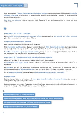 La	
  per2nence	
  du	
  Territoire	
  Touris2que	
  
	
  
Des	
   territoires	
   per;nents	
   au	
   poten;el	
   touris;que	
   aﬃrmé	
   ou	
   s’appuyant	
   sur	
   une	
   iden;té,	
   une	
   culture	
   commune	
  
perme4ant	
  de	
  construire	
  une	
  conven/on	
  cohérente.	
  
	
  
L’organisa2on	
  touris2que	
  du	
  Territoire	
  
	
  
Deux	
  exemples	
  d’organisa/on	
  peuvent	
  être	
  mis	
  en	
  exergue	
  :	
  
	
  
Une	
   organisa;on	
   touris;que	
   sans	
   structure	
   administra/ve	
   mais	
   dotée	
   d’un	
   animateur	
   dédié,	
   d’une	
   gouvernance	
  
appropriée	
  (comités	
  techniques,	
  comités	
  de	
  pilotages)	
  et	
  d’oﬃces	
  de	
  tourisme	
  structurés	
  et	
  professionnalisés.	
  
	
  
Des	
  oﬃces	
  de	
  tourisme	
  organisés	
  et	
  professionnalisés,	
  garants	
  du	
  suivi	
  et	
  de	
  la	
  programma/on	
  des	
  plans	
  d’ac/ons	
  
des	
  conven/ons,	
  sans	
  présence	
  d’une	
  anima/on	
  touris/que	
  dédiée.	
  
	
  
La	
  per2nence	
  de	
  l’anima2on	
  (ingénierie	
  touris2que)	
  et	
  du	
  programme	
  
	
  
De	
  manière	
  générale,	
  les	
  fonc/onnements	
  suivants	
  ont	
  démontré	
  leur	
  eﬃcacité	
  :	
  
	
  
La	
   cons;tu;on	
   d’une	
   équipe	
   projet,	
   ar/culée	
   autour	
   de	
   techniciens,	
   animant	
   et	
   coordonnant	
   les	
   ac/ons	
   de	
   la	
  
conven/on.	
  
	
  
La	
   valida;on,	
   par	
   voie	
   de	
   délibéra/on	
   concordante	
   préalable	
   par	
   les	
   Communautés	
   de	
   communes	
   ayant	
   la	
  
compétence	
  Tourisme,	
  du	
  programme	
  collec;f	
  porté	
  et	
  coordonné	
  par	
  la	
  structure	
  porteuse	
  de	
  la	
  conven/on.	
  
	
  
Sur	
  un	
  territoire	
  hétérogène,	
  la	
  nécessité	
  d’avoir	
  une	
  anima;on	
  dédiée	
  et	
  consacrée	
  au	
  tourisme.	
  
	
  
La	
  Gouvernance	
  
	
  
La	
  conven/on	
  peut	
  dans	
  certains	
  cas	
  servir	
  de	
  moyen	
  pour	
  rassembler	
  les	
  élus	
  et	
  les	
  professionnels	
  autour	
  des	
  enjeux	
  
et	
  des	
  probléma/ques	
  touris/ques	
  du	
  territoire.	
  
	
  
La	
  gouvernance	
  des	
  conven/ons	
  s’appuie	
  sur	
  un	
  comité	
  technique	
  réuni	
  régulièrement	
  (a	
  minima	
  deux	
  fois	
  par	
  an)	
  et	
  
un	
  comité	
  de	
  pilotage	
  validant	
  les	
  bilans	
  et	
  les	
  programmes	
  d’ac/ons.	
  
Dans	
  le	
  cas	
  présent,	
  l’analyse	
  compara;ve	
  des	
  conven;ons	
  tourisme	
  signées	
  avec	
  les	
  territoires	
  demeure	
  un	
  exercice	
  
complexe	
  et	
  périlleux.	
  Trop	
  de	
  facteurs	
  d’ordre	
  poli/que,	
  administra/f,	
  économique,…,	
  inﬂuent	
  sur	
  la	
  percep/on	
  de	
  
chaque	
  contractualisa/on.	
  
	
  
Des	
   forces	
   et	
   faiblesses	
   peuvent	
   néanmoins	
   être	
   dégagées	
   de	
   ces	
   contractualisa/ons	
   à	
   travers	
   une	
   série	
  
d’observa/ons.	
  
Organisa/on	
  Touris/que	
  
Une	
  organisa;on	
  touris;que	
  et	
  des	
  structures	
  professionnalisées,	
  sans	
  modèle	
  reproduc;ble	
  	
  
Un	
  programme	
  d’ac;ons	
  partagé	
  et	
  coordonné	
  par	
  une	
  anima;on	
  dédiée	
  
⌃	
  
Un	
  territoire	
  touris;que	
  au	
  périmètre	
  per;nent	
  
Une	
  gouvernance	
  technique	
  et	
  une	
  poli;que	
  aﬃrmée	
  
20	
  
 